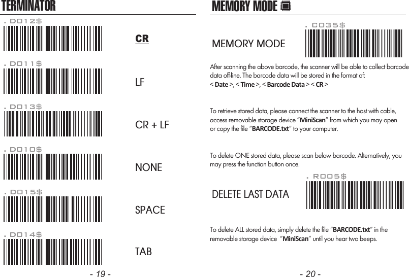 - 19 - - 20 -TERMINATORLFCR + LFNONESPACETAB. D012$CR. D011$. D013$. D010$. D015$. D014$MEMORY MODEAfter scanning the above barcode, the scanner will be able to collect barcodedata off-line. The barcode data will be stored in the format of:&lt; Date &gt;, &lt; Time &gt;, &lt; Barcode Data &gt; &lt; CR &gt;To retrieve stored data, please connect the scanner to the host with cable, access removable storage device “MiniScan” from which you may openor copy the file “BARCODE.txt” to your computer.To delete ONE stored data, please scan below barcode. Alternatively, youmay press the function button once.. R005$*.R005$*. C035$*.c035$*MEMORY MODEDELETE LAST DATATo delete ALL stored data, simply delete the file “BARCODE.txt” in theremovable storage device  “MiniScan” until you hear two beeps.