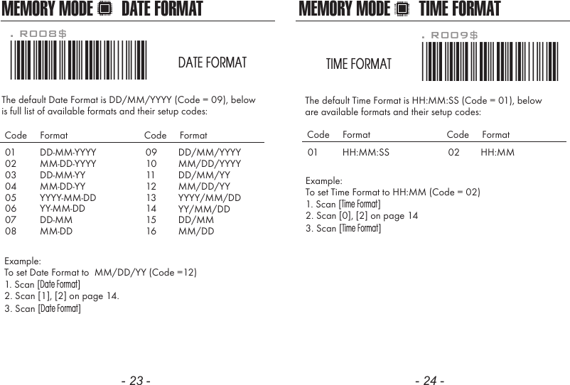 - 23 - - 24 -The default Date Format is DD/MM/YYYY (Code = 09), belowis full list of available formats and their setup codes: Example: To set Date Format to  MM/DD/YY (Code =12)1. Scan [Date Format]2. Scan [1], [2] on page 14.3. Scan [Date Format]. R008$*.R008$*DATE FORMAT0102030405060708DD-MM-YYYYMM-DD-YYYYDD-MM-YYMM-DD-YYYYYY-MM-DDYY-MM-DDDD-MMMM-DDCode     Format Code     Format0910111213141516DD/MM/YYYYMM/DD/YYYYDD/MM/YYMM/DD/YYYYYY/MM/DDYY/MM/DDDD/MMMM/DDThe default Time Format is HH:MM:SS (Code = 01), below are available formats and their setup codes:Example: To set Time Format to HH:MM (Code = 02)1. Scan [Time Format]2. Scan [0], [2] on page 143. Scan [Time Format]. R009$*.R009$*TIME FORMAT01 HH:MM:SSCode     Format Code     Format02 HH:MMMEMORY MODE DATE FORMAT MEMORY MODE TIME FORMAT