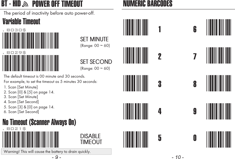 NUMERIC BARCODES1*1*2*2*3*3*4*4*5*5*6*6*7*7*8*8*9*9*0*0*Variable TimeoutNo Timeout (Scanner Always On)*.B030$*. B030$SET MINUTE*.B029$*. B029$SET SECOND*.B021$*. B021$DISABLETIMEOUTThe default timeout is 00 minute and 30 seconds.For example, to set the timeout as 5 minutes 30 seconds:1. Scan [Set Minute]2. Scan [0] &amp; [5] on page 14.(Range: 00 ~ 60)(Range: 00 ~ 60)3. Scan [Set Minute]4. Scan [Set Second]5. Scan [3] &amp; [0] on page 14.6. Scan [Set Second]The period of inactivity before auto power-off.- 9 - - 10 -POWER OFF TIMEOUTBT - HIDWarning! This will cause the battery to drain quickly.