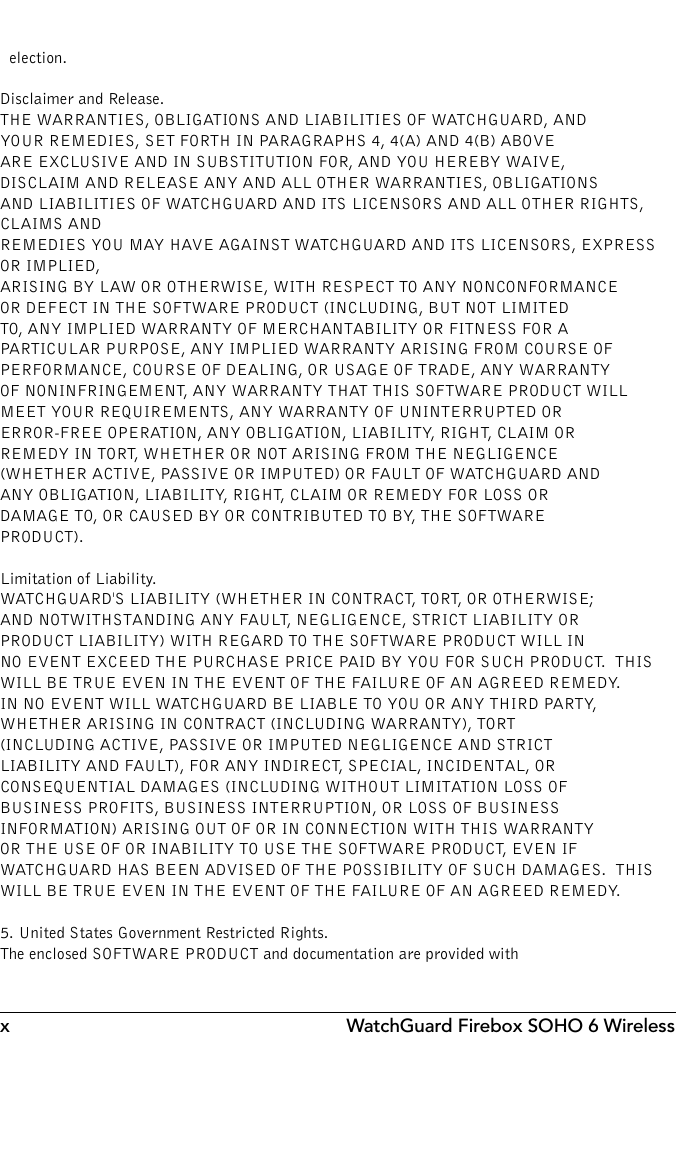 x WatchGuard Firebox SOHO 6 Wireless  election.Disclaimer and Release.  THE WARRANTIES, OBLIGATIONS AND LIABILITIES OF WATCHGUARD, AND YOUR REMEDIES, SET FORTH IN PARAGRAPHS 4, 4(A) AND 4(B) ABOVE ARE EXCLUSIVE AND IN SUBSTITUTION FOR, AND YOU HEREBY WAIVE, DISCLAIM AND RELEASE ANY AND ALL OTHER WARRANTIES, OBLIGATIONS AND LIABILITIES OF WATCHGUARD AND ITS LICENSORS AND ALL OTHER RIGHTS, CLAIMS AND REMEDIES YOU MAY HAVE AGAINST WATCHGUARD AND ITS LICENSORS, EXPRESS OR IMPLIED, ARISING BY LAW OR OTHERWISE, WITH RESPECT TO ANY NONCONFORMANCE OR DEFECT IN THE SOFTWARE PRODUCT (INCLUDING, BUT NOT LIMITED TO, ANY IMPLIED WARRANTY OF MERCHANTABILITY OR FITNESS FOR A PARTICULAR PURPOSE, ANY IMPLIED WARRANTY ARISING FROM COURSE OF PERFORMANCE, COURSE OF DEALING, OR USAGE OF TRADE, ANY WARRANTY OF NONINFRINGEMENT, ANY WARRANTY THAT THIS SOFTWARE PRODUCT WILL MEET YOUR REQUIREMENTS, ANY WARRANTY OF UNINTERRUPTED OR ERROR-FREE OPERATION, ANY OBLIGATION, LIABILITY, RIGHT, CLAIM OR REMEDY IN TORT, WHETHER OR NOT ARISING FROM THE NEGLIGENCE (WHETHER ACTIVE, PASSIVE OR IMPUTED) OR FAULT OF WATCHGUARD AND ANY OBLIGATION, LIABILITY, RIGHT, CLAIM OR REMEDY FOR LOSS OR DAMAGE TO, OR CAUSED BY OR CONTRIBUTED TO BY, THE SOFTWARE PRODUCT). Limitation of Liability. WATCHGUARD&apos;S LIABILITY (WHETHER IN CONTRACT, TORT, OR OTHERWISE; AND NOTWITHSTANDING ANY FAULT, NEGLIGENCE, STRICT LIABILITY OR PRODUCT LIABILITY) WITH REGARD TO THE SOFTWARE PRODUCT WILL IN NO EVENT EXCEED THE PURCHASE PRICE PAID BY YOU FOR SUCH PRODUCT.  THIS WILL BE TRUE EVEN IN THE EVENT OF THE FAILURE OF AN AGREED REMEDY.IN NO EVENT WILL WATCHGUARD BE LIABLE TO YOU OR ANY THIRD PARTY, WHETHER ARISING IN CONTRACT (INCLUDING WARRANTY), TORT (INCLUDING ACTIVE, PASSIVE OR IMPUTED NEGLIGENCE AND STRICT LIABILITY AND FAULT), FOR ANY INDIRECT, SPECIAL, INCIDENTAL, OR CONSEQUENTIAL DAMAGES (INCLUDING WITHOUT LIMITATION LOSS OF BUSINESS PROFITS, BUSINESS INTERRUPTION, OR LOSS OF BUSINESS INFORMATION) ARISING OUT OF OR IN CONNECTION WITH THIS WARRANTY OR THE USE OF OR INABILITY TO USE THE SOFTWARE PRODUCT, EVEN IF WATCHGUARD HAS BEEN ADVISED OF THE POSSIBILITY OF SUCH DAMAGES.  THIS WILL BE TRUE EVEN IN THE EVENT OF THE FAILURE OF AN AGREED REMEDY.5. United States Government Restricted Rights.  The enclosed SOFTWARE PRODUCT and documentation are provided with 