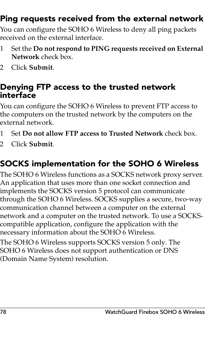 78 WatchGuard Firebox SOHO 6 WirelessPing requests received from the external networkYou can configure the SOHO 6 Wireless to deny all ping packets received on the external interface.1 Set the Do not respond to PING requests received on External Network check box.2Click Submit.Denying FTP access to the trusted network interfaceYou can configure the SOHO 6 Wireless to prevent FTP access to the computers on the trusted network by the computers on the external network.1Set Do not allow FTP access to Trusted Network check box.2Click Submit.SOCKS implementation for the SOHO 6 WirelessThe SOHO 6 Wireless functions as a SOCKS network proxy server. An application that uses more than one socket connection and implements the SOCKS version 5 protocol can communicate through the SOHO 6 Wireless. SOCKS supplies a secure, two-way communication channel between a computer on the external network and a computer on the trusted network. To use a SOCKS-compatible application, configure the application with the necessary information about the SOHO 6 Wireless.The SOHO 6 Wireless supports SOCKS version 5 only. The SOHO 6 Wireless does not support authentication or DNS (Domain Name System) resolution.