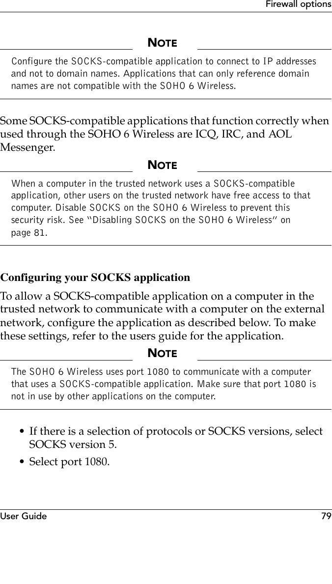 User Guide 79Firewall optionsNOTEConfigure the SOCKS-compatible application to connect to IP addresses and not to domain names. Applications that can only reference domain names are not compatible with the SOHO 6 Wireless.Some SOCKS-compatible applications that function correctly when used through the SOHO 6 Wireless are ICQ, IRC, and AOL Messenger.NOTEWhen a computer in the trusted network uses a SOCKS-compatible application, other users on the trusted network have free access to that computer. Disable SOCKS on the SOHO 6 Wireless to prevent this security risk. See “Disabling SOCKS on the SOHO 6 Wireless” on page 81.Configuring your SOCKS applicationTo allow a SOCKS-compatible application on a computer in the trusted network to communicate with a computer on the external network, configure the application as described below. To make these settings, refer to the users guide for the application.NOTEThe SOHO 6 Wireless uses port 1080 to communicate with a computer that uses a SOCKS-compatible application. Make sure that port 1080 is not in use by other applications on the computer.• If there is a selection of protocols or SOCKS versions, select SOCKS version 5.• Select port 1080.