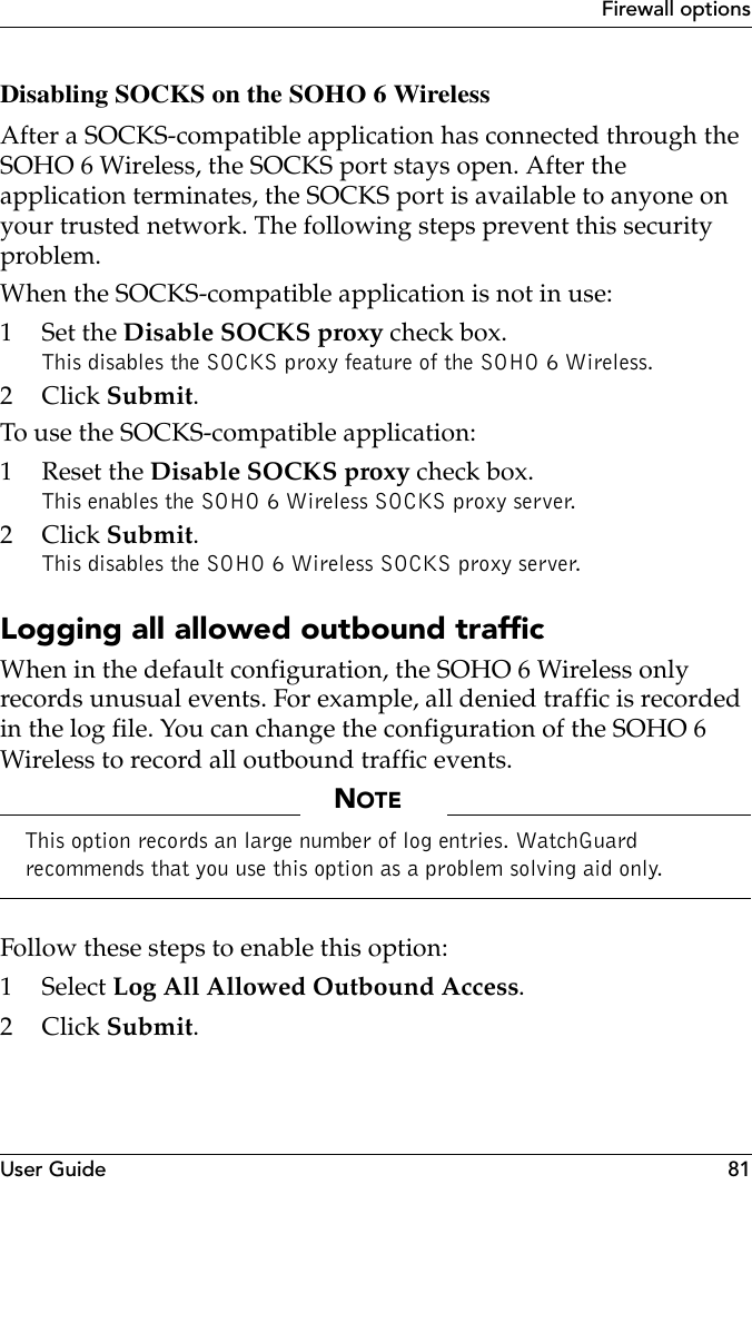 User Guide 81Firewall optionsDisabling SOCKS on the SOHO 6 WirelessAfter a SOCKS-compatible application has connected through the SOHO 6 Wireless, the SOCKS port stays open. After the application terminates, the SOCKS port is available to anyone on your trusted network. The following steps prevent this security problem.When the SOCKS-compatible application is not in use:1Set the Disable SOCKS proxy check box.This disables the SOCKS proxy feature of the SOHO 6 Wireless.2Click Submit.To use the SOCKS-compatible application:1 Reset the Disable SOCKS proxy check box.This enables the SOHO 6 Wireless SOCKS proxy server.2Click Submit.This disables the SOHO 6 Wireless SOCKS proxy server.Logging all allowed outbound trafficWhen in the default configuration, the SOHO 6 Wireless only records unusual events. For example, all denied traffic is recorded in the log file. You can change the configuration of the SOHO 6 Wireless to record all outbound traffic events.NOTEThis option records an large number of log entries. WatchGuard recommends that you use this option as a problem solving aid only.Follow these steps to enable this option:1 Select Log All Allowed Outbound Access.2Click Submit.