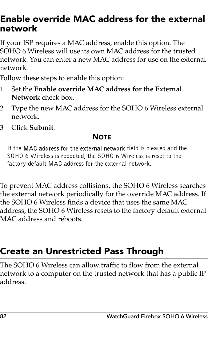 82 WatchGuard Firebox SOHO 6 WirelessEnable override MAC address for the external networkIf your ISP requires a MAC address, enable this option. The SOHO 6 Wireless will use its own MAC address for the trusted network. You can enter a new MAC address for use on the external network.Follow these steps to enable this option:1Set the Enable override MAC address for the External Network check box.2 Type the new MAC address for the SOHO 6 Wireless external network.3Click Submit.NOTEIf the MAC address for the external network field is cleared and the SOHO 6 Wireless is rebooted, the SOHO 6 Wireless is reset to the factory-default MAC address for the external network.To prevent MAC address collisions, the SOHO 6 Wireless searches the external network periodically for the override MAC address. If the SOHO 6 Wireless finds a device that uses the same MAC address, the SOHO 6 Wireless resets to the factory-default external MAC address and reboots.Create an Unrestricted Pass ThroughThe SOHO 6 Wireless can allow traffic to flow from the external network to a computer on the trusted network that has a public IP address.