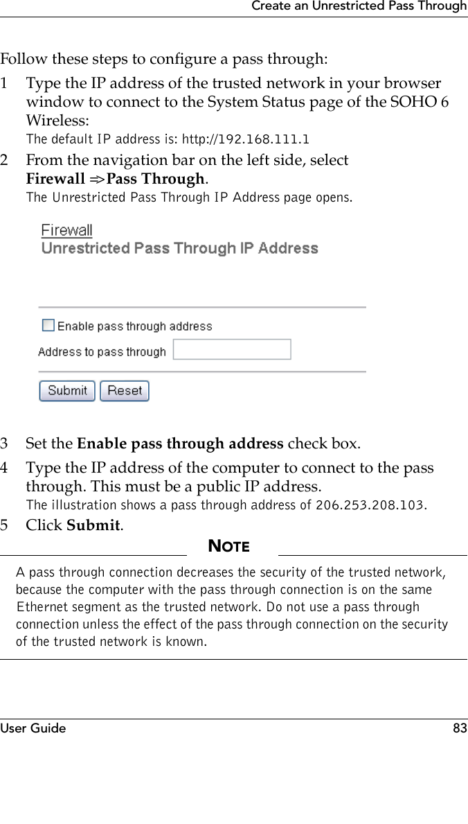 User Guide 83Create an Unrestricted Pass ThroughFollow these steps to configure a pass through:1 Type the IP address of the trusted network in your browser window to connect to the System Status page of the SOHO 6 Wireless:The default IP address is: http://192.168.111.12 From the navigation bar on the left side, select Firewall =&gt; Pass Through.The Unrestricted Pass Through IP Address page opens.3Set the Enable pass through address check box.4 Type the IP address of the computer to connect to the pass through. This must be a public IP address.The illustration shows a pass through address of 206.253.208.103.5Click Submit.NOTEA pass through connection decreases the security of the trusted network, because the computer with the pass through connection is on the same Ethernet segment as the trusted network. Do not use a pass through connection unless the effect of the pass through connection on the security of the trusted network is known.