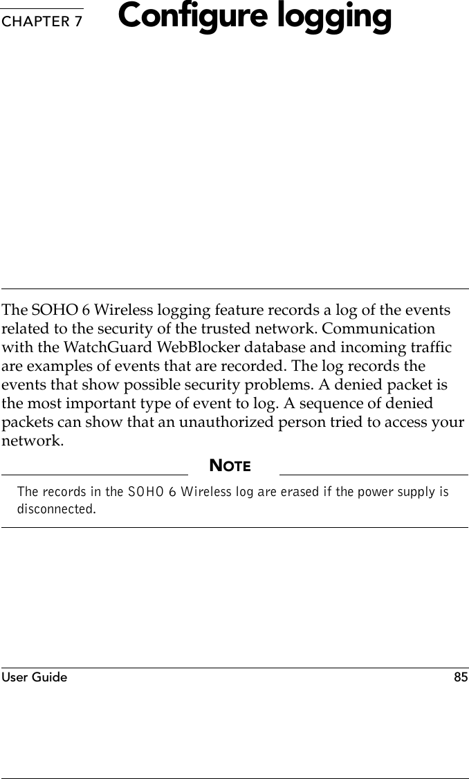 User Guide 85CHAPTER 7 Configure loggingThe SOHO 6 Wireless logging feature records a log of the events related to the security of the trusted network. Communication with the WatchGuard WebBlocker database and incoming traffic are examples of events that are recorded. The log records the events that show possible security problems. A denied packet is the most important type of event to log. A sequence of denied packets can show that an unauthorized person tried to access your network.NOTEThe records in the SOHO 6 Wireless log are erased if the power supply is disconnected.