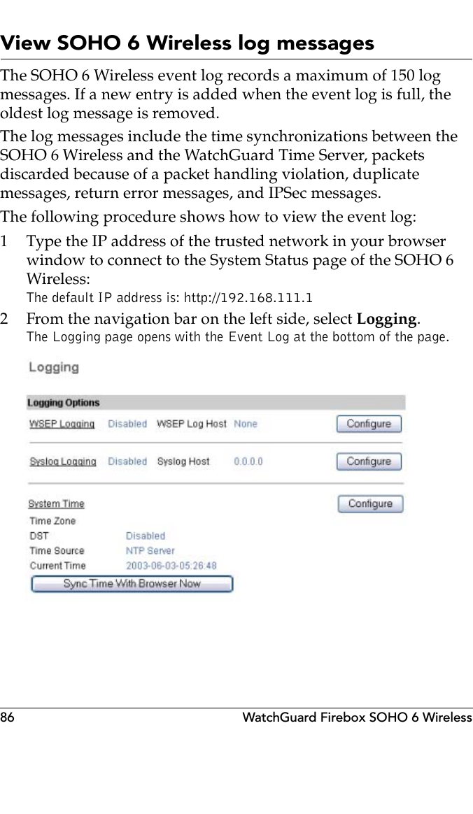 86 WatchGuard Firebox SOHO 6 WirelessView SOHO 6 Wireless log messagesThe SOHO 6 Wireless event log records a maximum of 150 log messages. If a new entry is added when the event log is full, the oldest log message is removed.The log messages include the time synchronizations between the SOHO 6 Wireless and the WatchGuard Time Server, packets discarded because of a packet handling violation, duplicate messages, return error messages, and IPSec messages.The following procedure shows how to view the event log:1 Type the IP address of the trusted network in your browser window to connect to the System Status page of the SOHO 6 Wireless:The default IP address is: http://192.168.111.12 From the navigation bar on the left side, select Logging.The Logging page opens with the Event Log at the bottom of the page.