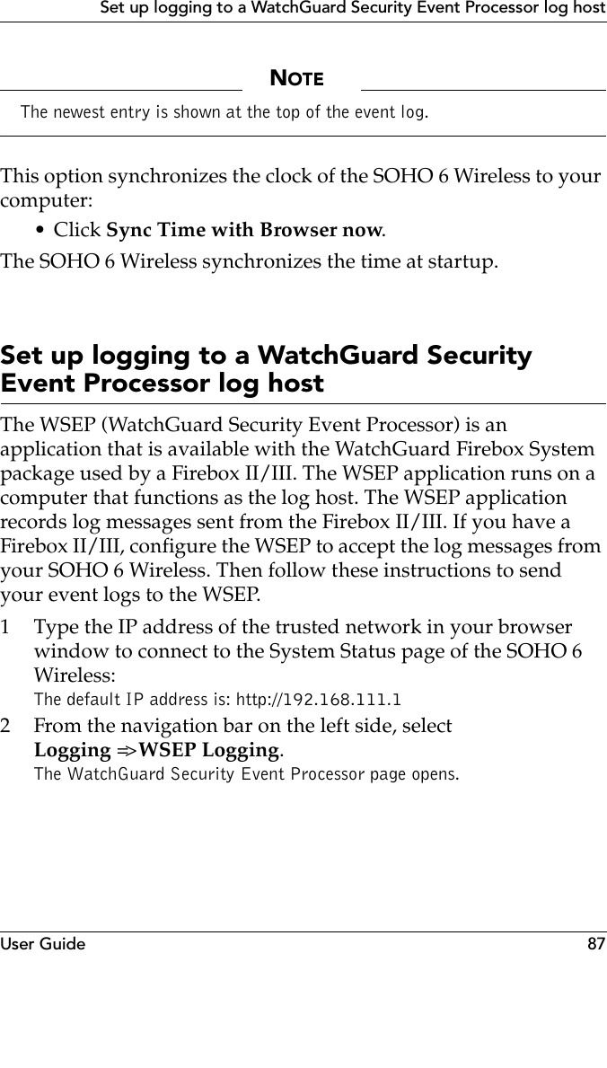 User Guide 87Set up logging to a WatchGuard Security Event Processor log hostNOTEThe newest entry is shown at the top of the event log.This option synchronizes the clock of the SOHO 6 Wireless to your computer:•Click Sync Time with Browser now.The SOHO 6 Wireless synchronizes the time at startup.Set up logging to a WatchGuard Security Event Processor log hostThe WSEP (WatchGuard Security Event Processor) is an application that is available with the WatchGuard Firebox System package used by a Firebox II/III. The WSEP application runs on a computer that functions as the log host. The WSEP application records log messages sent from the Firebox II/III. If you have a Firebox II/III, configure the WSEP to accept the log messages from your SOHO 6 Wireless. Then follow these instructions to send your event logs to the WSEP.1 Type the IP address of the trusted network in your browser window to connect to the System Status page of the SOHO 6 Wireless:The default IP address is: http://192.168.111.12 From the navigation bar on the left side, select Logging =&gt; WSEP Logging.The WatchGuard Security Event Processor page opens.