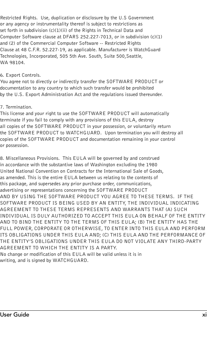 User Guide xiRestricted Rights.  Use, duplication or disclosure by the U.S Government or any agency or instrumentality thereof is subject to restrictions as set forth in subdivision (c)(1)(ii) of the Rights in Technical Data and Computer Software clause at DFARS 252.227-7013, or in subdivision (c)(1) and (2) of the Commercial Computer Software -- Restricted Rights Clause at 48 C.F.R. 52.227-19, as applicable. Manufacturer is WatchGuardTechnologies, Incorporated, 505 5th Ave. South, Suite 500,Seattle, WA 98104.6. Export Controls.  You agree not to directly or indirectly transfer the SOFTWARE PRODUCT or documentation to any country to which such transfer would be prohibited by the U.S. Export Administration Act and the regulations issued thereunder.7. Termination.  This license and your right to use the SOFTWARE PRODUCT will automatically terminate if you fail to comply with any provisions of this EULA, destroy all copies of the SOFTWARE PRODUCT in your possession, or voluntarily return the SOFTWARE PRODUCT to WATCHGUARD.  Upon termination you will destroy all copies of the SOFTWARE PRODUCT and documentation remaining in your control or possession.8. Miscellaneous Provisions.  This EULA will be governed by and construed in accordance with the substantive laws of Washington excluding the 1980 United National Convention on Contracts for the International Sale of Goods, as amended. This is the entire EULA between us relating to the contents of this package, and supersedes any prior purchase order, communications, advertising or representations concerning the SOFTWARE PRODUCT AND BY USING THE SOFTWARE PRODUCT YOU AGREE TO THESE TERMS.  IF THE SOFTWARE PRODUCT IS BEING USED BY AN ENTITY, THE INDIVIDUAL INDICATING AGREEMENT TO THESE TERMS REPRESENTS AND WARRANTS THAT (A) SUCH INDIVIDUAL IS DULY AUTHORIZED TO ACCEPT THIS EULA ON BEHALF OF THE ENTITY AND TO BIND THE ENTITY TO THE TERMS OF THIS EULA; (B) THE ENTITY HAS THE FULL POWER, CORPORATE OR OTHERWISE, TO ENTER INTO THIS EULA AND PERFORM ITS OBLIGATIONS UNDER THIS EULA AND; (C) THIS EULA AND THE PERFORMANCE OF THE ENTITY’S OBLIGATIONS UNDER THIS EULA DO NOT VIOLATE ANY THIRD-PARTY AGREEMENT TO WHICH THE ENTITY IS A PARTY.    No change or modification of this EULA will be valid unless it is in writing, and is signed by WATCHGUARD.