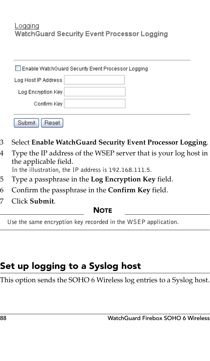 88 WatchGuard Firebox SOHO 6 Wireless3 Select Enable WatchGuard Security Event Processor Logging.4 Type the IP address of the WSEP server that is your log host in the applicable field.In the illustration, the IP address is 192.168.111.5.5 Type a passphrase in the Log Encryption Key field.6 Confirm the passphrase in the Confirm Key field.7Click Submit.NOTEUse the same encryption key recorded in the WSEP application.Set up logging to a Syslog hostThis option sends the SOHO 6 Wireless log entries to a Syslog host.