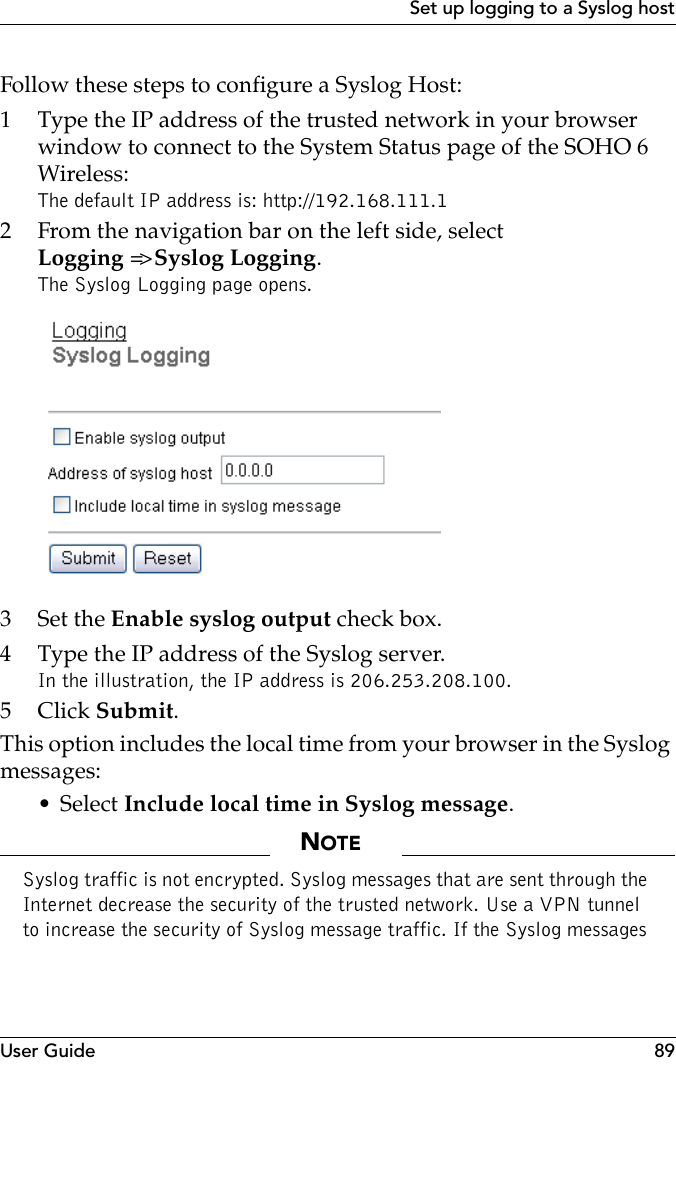 User Guide 89Set up logging to a Syslog hostFollow these steps to configure a Syslog Host:1 Type the IP address of the trusted network in your browser window to connect to the System Status page of the SOHO 6 Wireless:The default IP address is: http://192.168.111.12 From the navigation bar on the left side, selectLogging =&gt; Syslog Logging.The Syslog Logging page opens.3Set the Enable syslog output check box.4 Type the IP address of the Syslog server.In the illustration, the IP address is 206.253.208.100.5Click Submit.This option includes the local time from your browser in the Syslog messages:• Select Include local time in Syslog message.NOTESyslog traffic is not encrypted. Syslog messages that are sent through the Internet decrease the security of the trusted network. Use a VPN tunnel to increase the security of Syslog message traffic. If the Syslog messages 
