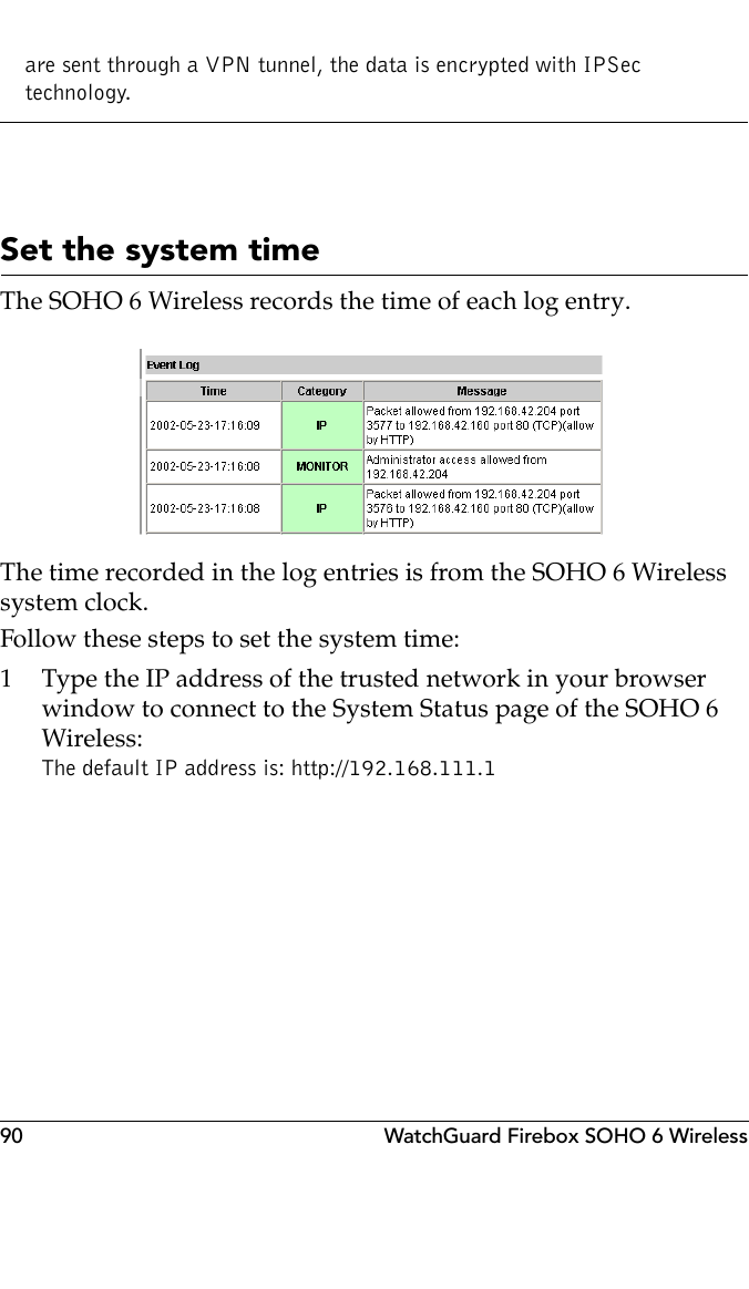 90 WatchGuard Firebox SOHO 6 Wirelessare sent through a VPN tunnel, the data is encrypted with IPSec technology.Set the system timeThe SOHO 6 Wireless records the time of each log entry.The time recorded in the log entries is from the SOHO 6 Wireless system clock.Follow these steps to set the system time:1 Type the IP address of the trusted network in your browser window to connect to the System Status page of the SOHO 6 Wireless:The default IP address is: http://192.168.111.1