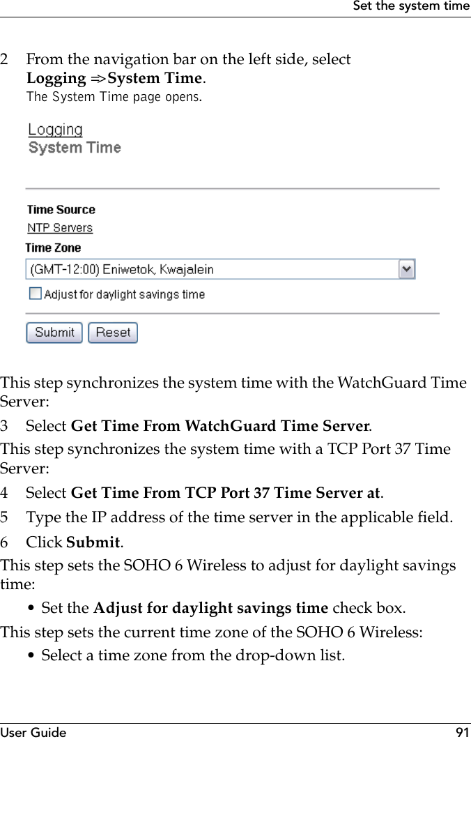User Guide 91Set the system time2 From the navigation bar on the left side, select Logging =&gt; System Time.The System Time page opens.This step synchronizes the system time with the WatchGuard Time Server:3 Select Get Time From WatchGuard Time Server.This step synchronizes the system time with a TCP Port 37 Time Server:4 Select Get Time From TCP Port 37 Time Server at.5 Type the IP address of the time server in the applicable field.6Click Submit.This step sets the SOHO 6 Wireless to adjust for daylight savings time:•Set the Adjust for daylight savings time check box.This step sets the current time zone of the SOHO 6 Wireless:• Select a time zone from the drop-down list.