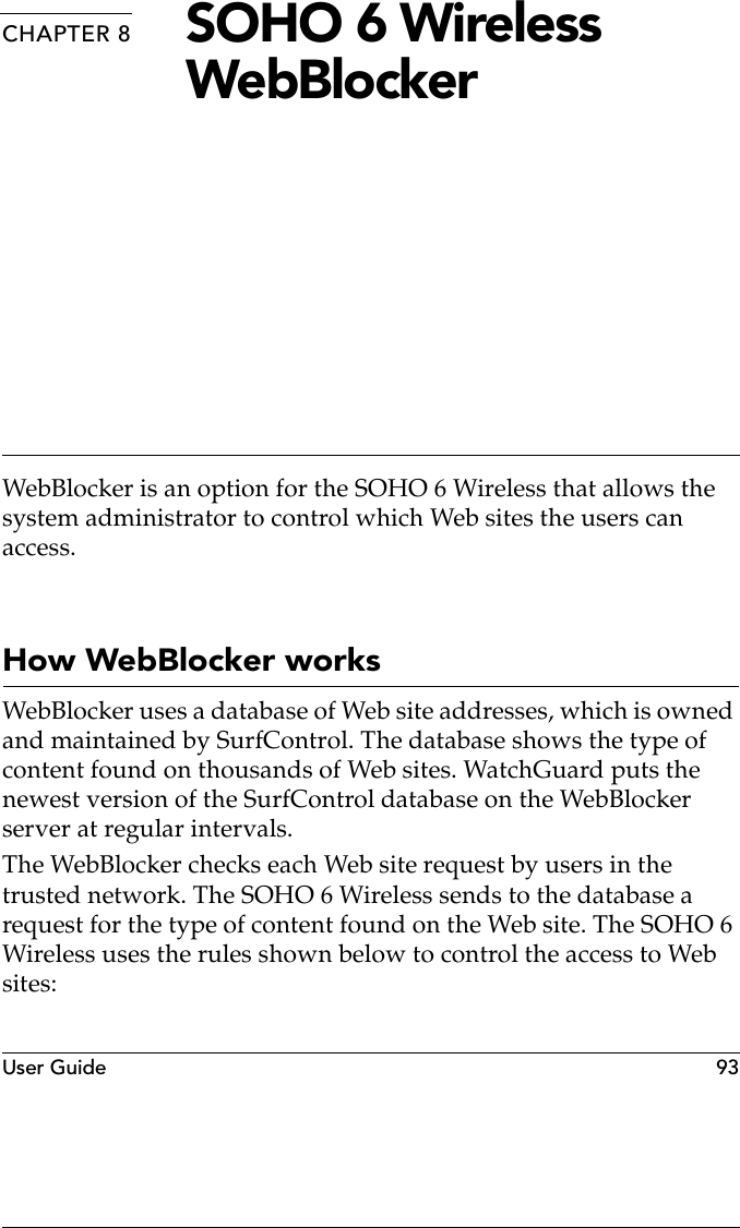 User Guide 93CHAPTER 8 SOHO 6 Wireless WebBlockerWebBlocker is an option for the SOHO 6 Wireless that allows the system administrator to control which Web sites the users can access.How WebBlocker worksWebBlocker uses a database of Web site addresses, which is owned and maintained by SurfControl. The database shows the type of content found on thousands of Web sites. WatchGuard puts the newest version of the SurfControl database on the WebBlocker server at regular intervals.The WebBlocker checks each Web site request by users in the trusted network. The SOHO 6 Wireless sends to the database a request for the type of content found on the Web site. The SOHO 6 Wireless uses the rules shown below to control the access to Web sites: