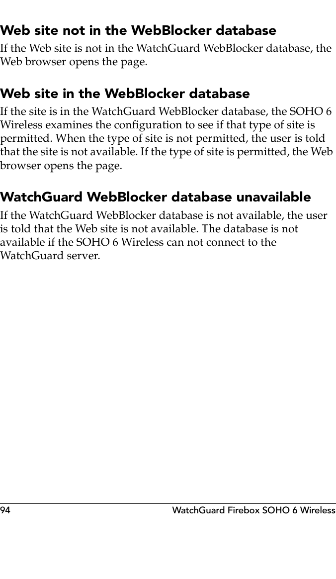 94 WatchGuard Firebox SOHO 6 WirelessWeb site not in the WebBlocker databaseIf the Web site is not in the WatchGuard WebBlocker database, the Web browser opens the page.Web site in the WebBlocker databaseIf the site is in the WatchGuard WebBlocker database, the SOHO 6 Wireless examines the configuration to see if that type of site is permitted. When the type of site is not permitted, the user is told that the site is not available. If the type of site is permitted, the Web browser opens the page.WatchGuard WebBlocker database unavailableIf the WatchGuard WebBlocker database is not available, the user is told that the Web site is not available. The database is not available if the SOHO 6 Wireless can not connect to the WatchGuard server.