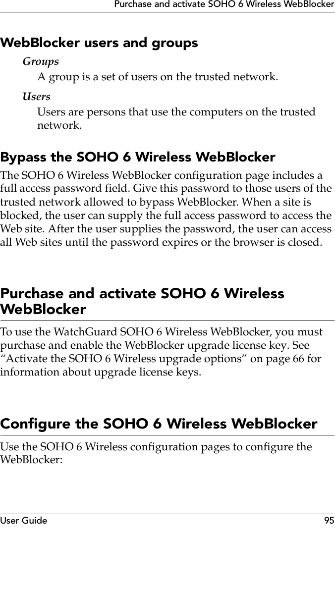 User Guide 95Purchase and activate SOHO 6 Wireless WebBlockerWebBlocker users and groupsGroupsA group is a set of users on the trusted network.UsersUsers are persons that use the computers on the trusted network.Bypass the SOHO 6 Wireless WebBlockerThe SOHO 6 Wireless WebBlocker configuration page includes a full access password field. Give this password to those users of the trusted network allowed to bypass WebBlocker. When a site is blocked, the user can supply the full access password to access the Web site. After the user supplies the password, the user can access all Web sites until the password expires or the browser is closed.Purchase and activate SOHO 6 Wireless WebBlockerTo use the WatchGuard SOHO 6 Wireless WebBlocker, you must purchase and enable the WebBlocker upgrade license key. See “Activate the SOHO 6 Wireless upgrade options” on page 66 for information about upgrade license keys.Configure the SOHO 6 Wireless WebBlockerUse the SOHO 6 Wireless configuration pages to configure the WebBlocker: