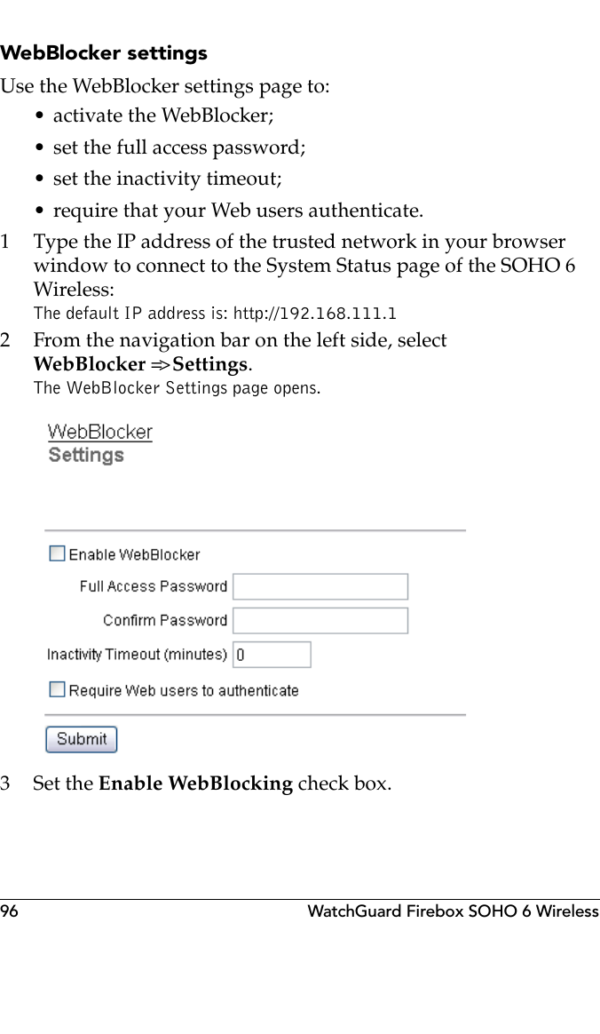 96 WatchGuard Firebox SOHO 6 WirelessWebBlocker settingsUse the WebBlocker settings page to:• activate the WebBlocker;• set the full access password;• set the inactivity timeout;• require that your Web users authenticate.1 Type the IP address of the trusted network in your browser window to connect to the System Status page of the SOHO 6 Wireless:The default IP address is: http://192.168.111.12 From the navigation bar on the left side, select WebBlocker =&gt; Settings.The WebBlocker Settings page opens.3Set the Enable WebBlocking check box.