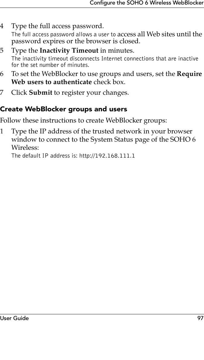 User Guide 97Configure the SOHO 6 Wireless WebBlocker4 Type the full access password.The full access password allows a user to access all Web sites until the password expires or the browser is closed.5 Type the Inactivity Timeout in minutes.The inactivity timeout disconnects Internet connections that are inactive for the set number of minutes.6 To set the WebBlocker to use groups and users, set the Require Web users to authenticate check box.7Click Submit to register your changes.Create WebBlocker groups and usersFollow these instructions to create WebBlocker groups:1 Type the IP address of the trusted network in your browser window to connect to the System Status page of the SOHO 6 Wireless:The default IP address is: http://192.168.111.1