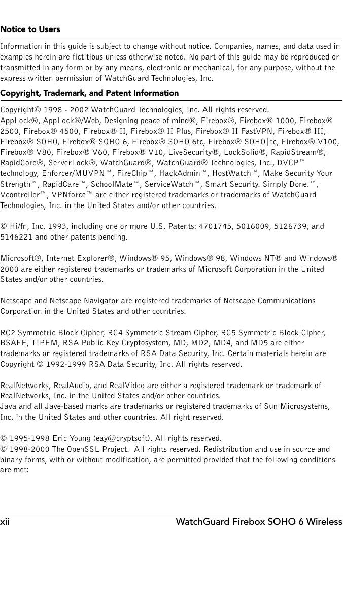 xii WatchGuard Firebox SOHO 6 WirelessNotice to UsersInformation in this guide is subject to change without notice. Companies, names, and data used in examples herein are fictitious unless otherwise noted. No part of this guide may be reproduced or transmitted in any form or by any means, electronic or mechanical, for any purpose, without the express written permission of WatchGuard Technologies, Inc.Copyright, Trademark, and Patent InformationCopyright© 1998 - 2002 WatchGuard Technologies, Inc. All rights reserved.AppLock®, AppLock®/Web, Designing peace of mind®, Firebox®, Firebox® 1000, Firebox® 2500, Firebox® 4500, Firebox® II, Firebox® II Plus, Firebox® II FastVPN, Firebox® III, Firebox® SOHO, Firebox® SOHO 6, Firebox® SOHO 6tc, Firebox® SOHO|tc, Firebox® V100, Firebox® V80, Firebox® V60, Firebox® V10, LiveSecurity®, LockSolid®, RapidStream®, RapidCore®, ServerLock®, WatchGuard®, WatchGuard® Technologies, Inc., DVCP™ technology, Enforcer/MUVPN™, FireChip™, HackAdmin™, HostWatch™, Make Security Your Strength™, RapidCare™, SchoolMate™, ServiceWatch™, Smart Security. Simply Done.™, Vcontroller™, VPNforce™ are either registered trademarks or trademarks of WatchGuard Technologies, Inc. in the United States and/or other countries.© Hi/fn, Inc. 1993, including one or more U.S. Patents: 4701745, 5016009, 5126739, and 5146221 and other patents pending.Microsoft®, Internet Explorer®, Windows® 95, Windows® 98, Windows NT® and Windows® 2000 are either registered trademarks or trademarks of Microsoft Corporation in the United States and/or other countries.Netscape and Netscape Navigator are registered trademarks of Netscape Communications Corporation in the United States and other countries.RC2 Symmetric Block Cipher, RC4 Symmetric Stream Cipher, RC5 Symmetric Block Cipher, BSAFE, TIPEM, RSA Public Key Cryptosystem, MD, MD2, MD4, and MD5 are either trademarks or registered trademarks of RSA Data Security, Inc. Certain materials herein are Copyright © 1992-1999 RSA Data Security, Inc. All rights reserved.RealNetworks, RealAudio, and RealVideo are either a registered trademark or trademark of RealNetworks, Inc. in the United States and/or other countries.Java and all Jave-based marks are trademarks or registered trademarks of Sun Microsystems, Inc. in the United States and other countries. All right reserved.© 1995-1998 Eric Young (eay@cryptsoft). All rights reserved.© 1998-2000 The OpenSSL Project.  All rights reserved. Redistribution and use in source and binary forms, with or without modification, are permitted provided that the following conditions are met: