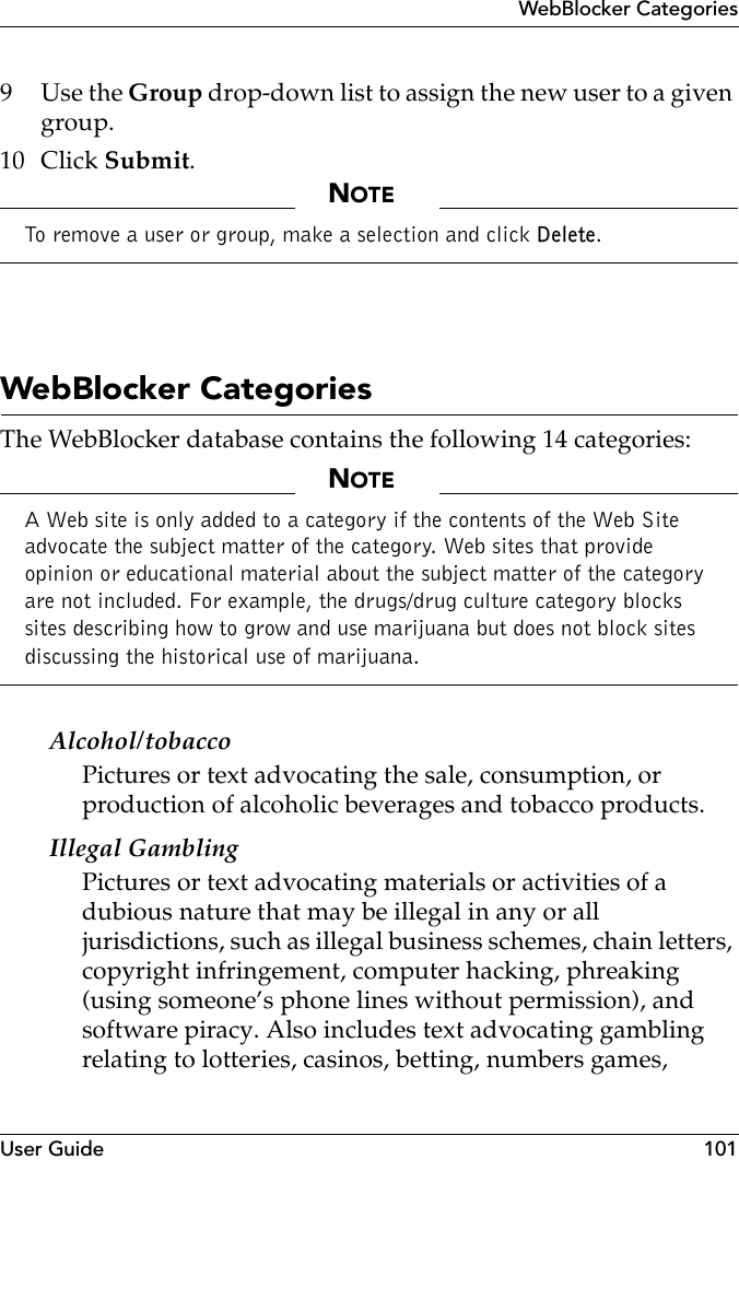 User Guide 101WebBlocker Categories9Use the Group drop-down list to assign the new user to a given group.10 Click Submit.NOTETo remove a user or group, make a selection and click Delete.WebBlocker CategoriesThe WebBlocker database contains the following 14 categories:NOTEA Web site is only added to a category if the contents of the Web Site advocate the subject matter of the category. Web sites that provide opinion or educational material about the subject matter of the category are not included. For example, the drugs/drug culture category blocks sites describing how to grow and use marijuana but does not block sites discussing the historical use of marijuana.Alcohol/tobaccoPictures or text advocating the sale, consumption, or production of alcoholic beverages and tobacco products. Illegal GamblingPictures or text advocating materials or activities of a dubious nature that may be illegal in any or all jurisdictions, such as illegal business schemes, chain letters, copyright infringement, computer hacking, phreaking (using someone’s phone lines without permission), and software piracy. Also includes text advocating gambling relating to lotteries, casinos, betting, numbers games, 