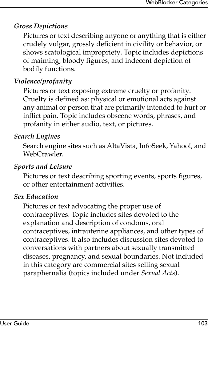 User Guide 103WebBlocker CategoriesGross DepictionsPictures or text describing anyone or anything that is either crudely vulgar, grossly deficient in civility or behavior, or shows scatological impropriety. Topic includes depictions of maiming, bloody figures, and indecent depiction of bodily functions.Violence/profanityPictures or text exposing extreme cruelty or profanity. Cruelty is defined as: physical or emotional acts against any animal or person that are primarily intended to hurt or inflict pain. Topic includes obscene words, phrases, and profanity in either audio, text, or pictures.Search EnginesSearch engine sites such as AltaVista, InfoSeek, Yahoo!, and WebCrawler.Sports and LeisurePictures or text describing sporting events, sports figures, or other entertainment activities. Sex EducationPictures or text advocating the proper use of contraceptives. Topic includes sites devoted to the explanation and description of condoms, oral contraceptives, intrauterine appliances, and other types of contraceptives. It also includes discussion sites devoted to conversations with partners about sexually transmitted diseases, pregnancy, and sexual boundaries. Not included in this category are commercial sites selling sexual paraphernalia (topics included under Sexual Acts).