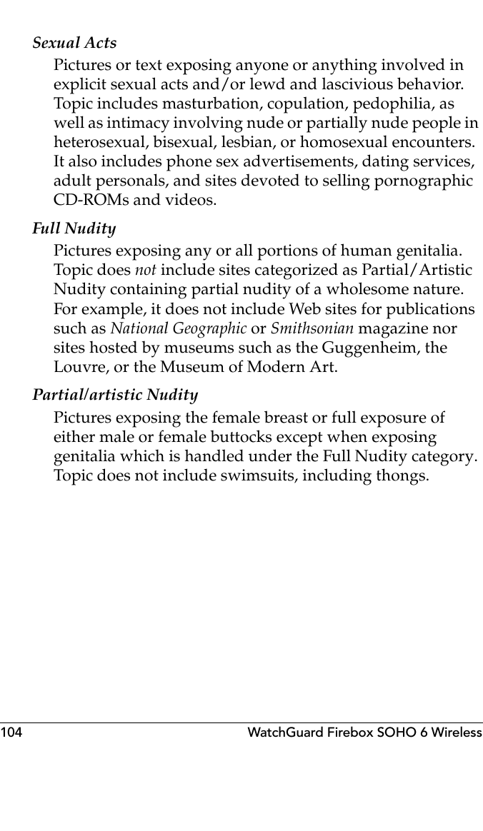 104 WatchGuard Firebox SOHO 6 WirelessSexual ActsPictures or text exposing anyone or anything involved in explicit sexual acts and/or lewd and lascivious behavior. Topic includes masturbation, copulation, pedophilia, as well as intimacy involving nude or partially nude people in heterosexual, bisexual, lesbian, or homosexual encounters. It also includes phone sex advertisements, dating services, adult personals, and sites devoted to selling pornographic CD-ROMs and videos.Full NudityPictures exposing any or all portions of human genitalia. Topic does not include sites categorized as Partial/Artistic Nudity containing partial nudity of a wholesome nature. For example, it does not include Web sites for publications such as National Geographic or Smithsonian magazine nor sites hosted by museums such as the Guggenheim, the Louvre, or the Museum of Modern Art.Partial/artistic NudityPictures exposing the female breast or full exposure of either male or female buttocks except when exposing genitalia which is handled under the Full Nudity category. Topic does not include swimsuits, including thongs.