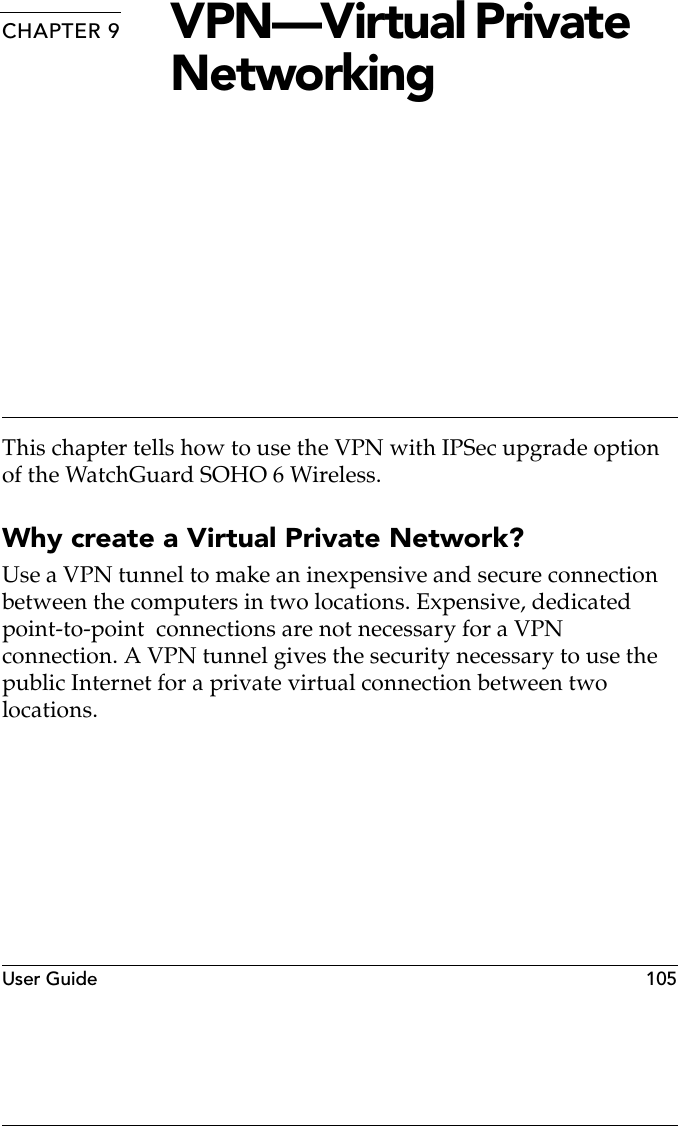 User Guide   105CHAPTER 9 VPN—Virtual Private NetworkingThis chapter tells how to use the VPN with IPSec upgrade option of the WatchGuard SOHO 6 Wireless.Why create a Virtual Private Network?Use a VPN tunnel to make an inexpensive and secure connection between the computers in two locations. Expensive, dedicated point-to-point  connections are not necessary for a VPN connection. A VPN tunnel gives the security necessary to use the public Internet for a private virtual connection between two locations.