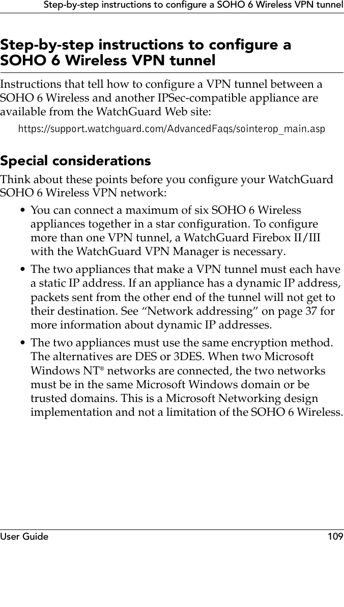 User Guide 109Step-by-step instructions to configure a SOHO 6 Wireless VPN tunnelStep-by-step instructions to configure a SOHO 6 Wireless VPN tunnelInstructions that tell how to configure a VPN tunnel between a SOHO 6 Wireless and another IPSec-compatible appliance are available from the WatchGuard Web site:https://support.watchguard.com/AdvancedFaqs/sointerop_main.aspSpecial considerationsThink about these points before you configure your WatchGuard SOHO 6 Wireless VPN network:• You can connect a maximum of six SOHO 6 Wireless appliances together in a star configuration. To configure more than one VPN tunnel, a WatchGuard Firebox II/III with the WatchGuard VPN Manager is necessary.• The two appliances that make a VPN tunnel must each have a static IP address. If an appliance has a dynamic IP address, packets sent from the other end of the tunnel will not get to their destination. See “Network addressing” on page 37 for more information about dynamic IP addresses.• The two appliances must use the same encryption method. The alternatives are DES or 3DES. When two Microsoft Windows NT® networks are connected, the two networks must be in the same Microsoft Windows domain or be trusted domains. This is a Microsoft Networking design implementation and not a limitation of the SOHO 6 Wireless.