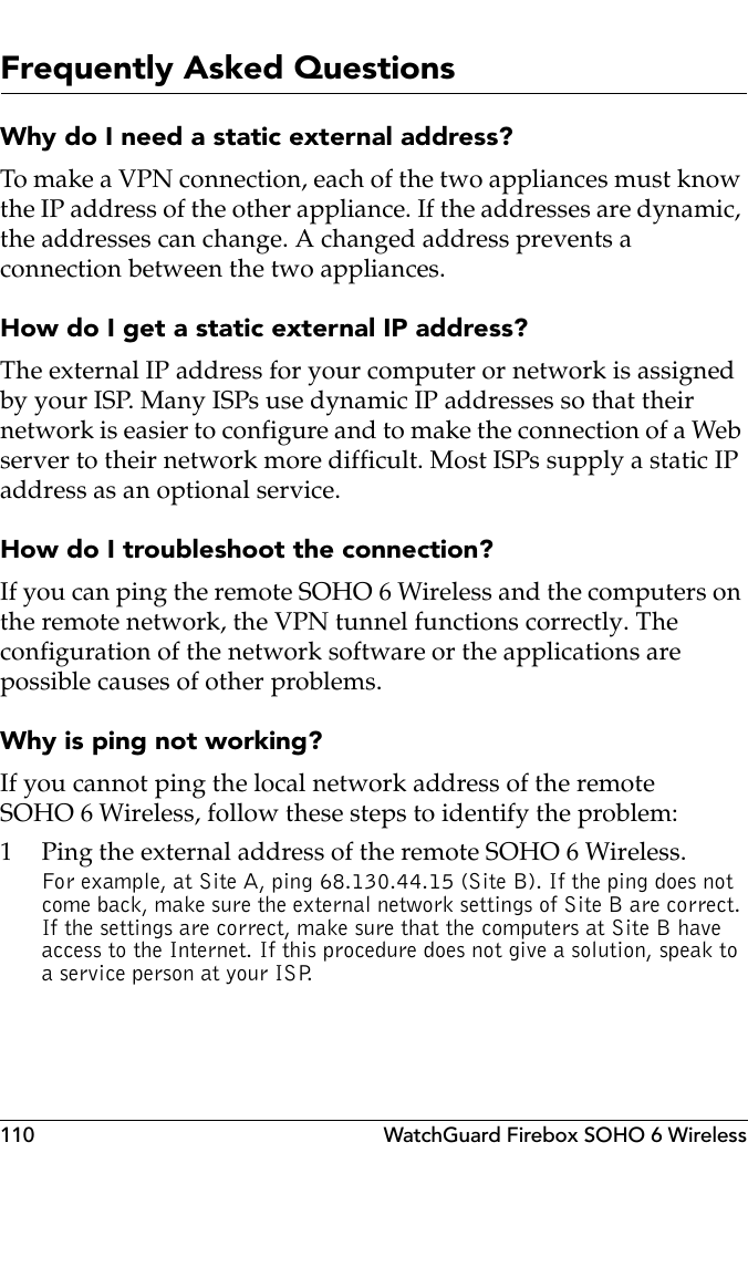 110 WatchGuard Firebox SOHO 6 WirelessFrequently Asked QuestionsWhy do I need a static external address? To make a VPN connection, each of the two appliances must know the IP address of the other appliance. If the addresses are dynamic, the addresses can change. A changed address prevents a connection between the two appliances.How do I get a static external IP address?The external IP address for your computer or network is assigned by your ISP. Many ISPs use dynamic IP addresses so that their network is easier to configure and to make the connection of a Web server to their network more difficult. Most ISPs supply a static IP address as an optional service.How do I troubleshoot the connection?If you can ping the remote SOHO 6 Wireless and the computers on the remote network, the VPN tunnel functions correctly. The configuration of the network software or the applications are possible causes of other problems.Why is ping not working?If you cannot ping the local network address of the remote SOHO 6 Wireless, follow these steps to identify the problem:1 Ping the external address of the remote SOHO 6 Wireless.For example, at Site A, ping 68.130.44.15 (Site B). If the ping does not come back, make sure the external network settings of Site B are correct. If the settings are correct, make sure that the computers at Site B have access to the Internet. If this procedure does not give a solution, speak to a service person at your ISP.