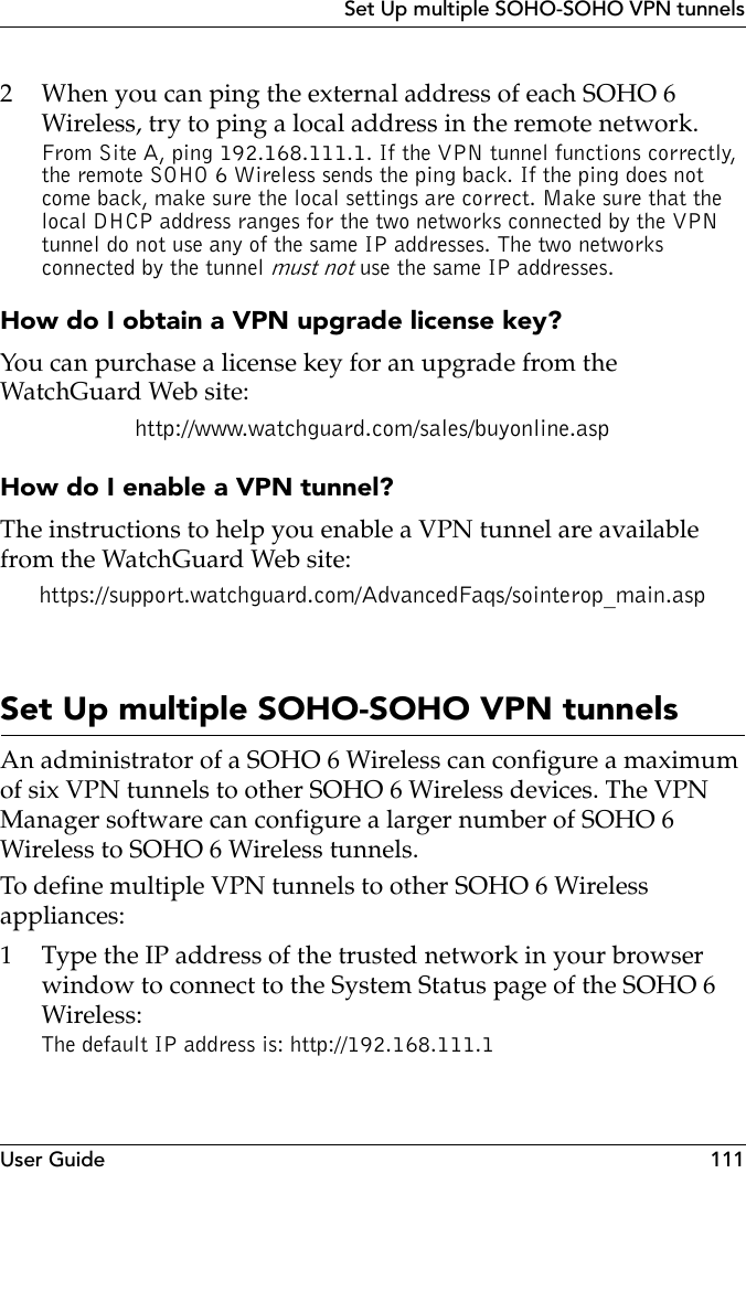 User Guide 111Set Up multiple SOHO-SOHO VPN tunnels2 When you can ping the external address of each SOHO 6 Wireless, try to ping a local address in the remote network. From Site A, ping 192.168.111.1. If the VPN tunnel functions correctly, the remote SOHO 6 Wireless sends the ping back. If the ping does not come back, make sure the local settings are correct. Make sure that the local DHCP address ranges for the two networks connected by the VPN tunnel do not use any of the same IP addresses. The two networks connected by the tunnel must not use the same IP addresses. How do I obtain a VPN upgrade license key?You can purchase a license key for an upgrade from the WatchGuard Web site:http://www.watchguard.com/sales/buyonline.aspHow do I enable a VPN tunnel?The instructions to help you enable a VPN tunnel are available from the WatchGuard Web site:https://support.watchguard.com/AdvancedFaqs/sointerop_main.aspSet Up multiple SOHO-SOHO VPN tunnelsAn administrator of a SOHO 6 Wireless can configure a maximum of six VPN tunnels to other SOHO 6 Wireless devices. The VPN Manager software can configure a larger number of SOHO 6 Wireless to SOHO 6 Wireless tunnels.To define multiple VPN tunnels to other SOHO 6 Wireless appliances:1 Type the IP address of the trusted network in your browser window to connect to the System Status page of the SOHO 6 Wireless:The default IP address is: http://192.168.111.1