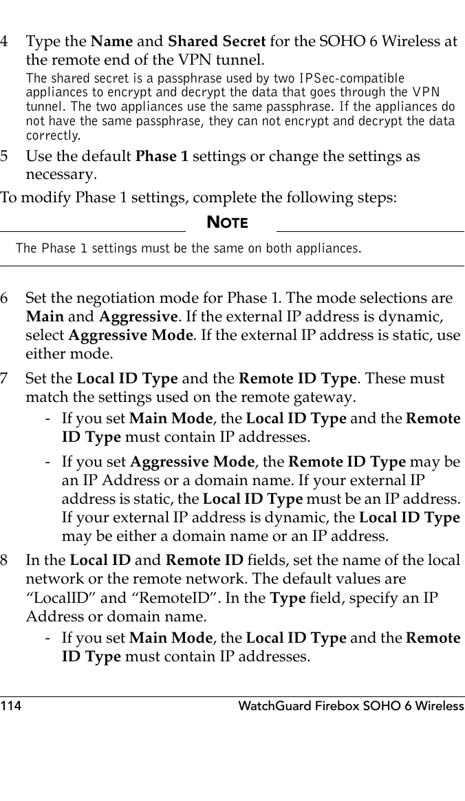 114 WatchGuard Firebox SOHO 6 Wireless4 Type the Name and Shared Secret for the SOHO 6 Wireless at the remote end of the VPN tunnel.The shared secret is a passphrase used by two IPSec-compatible appliances to encrypt and decrypt the data that goes through the VPN tunnel. The two appliances use the same passphrase. If the appliances do not have the same passphrase, they can not encrypt and decrypt the data correctly.5 Use the default Phase 1 settings or change the settings as necessary.To modify Phase 1 settings, complete the following steps:NOTEThe Phase 1 settings must be the same on both appliances.6 Set the negotiation mode for Phase 1. The mode selections are Main and Aggressive. If the external IP address is dynamic, select Aggressive Mode. If the external IP address is static, use either mode.7Set the Local ID Type and the Remote ID Type. These must match the settings used on the remote gateway. -If you set Main Mode, the Local ID Type and the Remote ID Type must contain IP addresses. -If you set Aggressive Mode, the Remote ID Type may be an IP Address or a domain name. If your external IP address is static, the Local ID Type must be an IP address. If your external IP address is dynamic, the Local ID Type may be either a domain name or an IP address.8In the Local ID and Remote ID fields, set the name of the local network or the remote network. The default values are “LocalID” and “RemoteID”. In the Type field, specify an IP Address or domain name. -If you set Main Mode, the Local ID Type and the Remote ID Type must contain IP addresses.