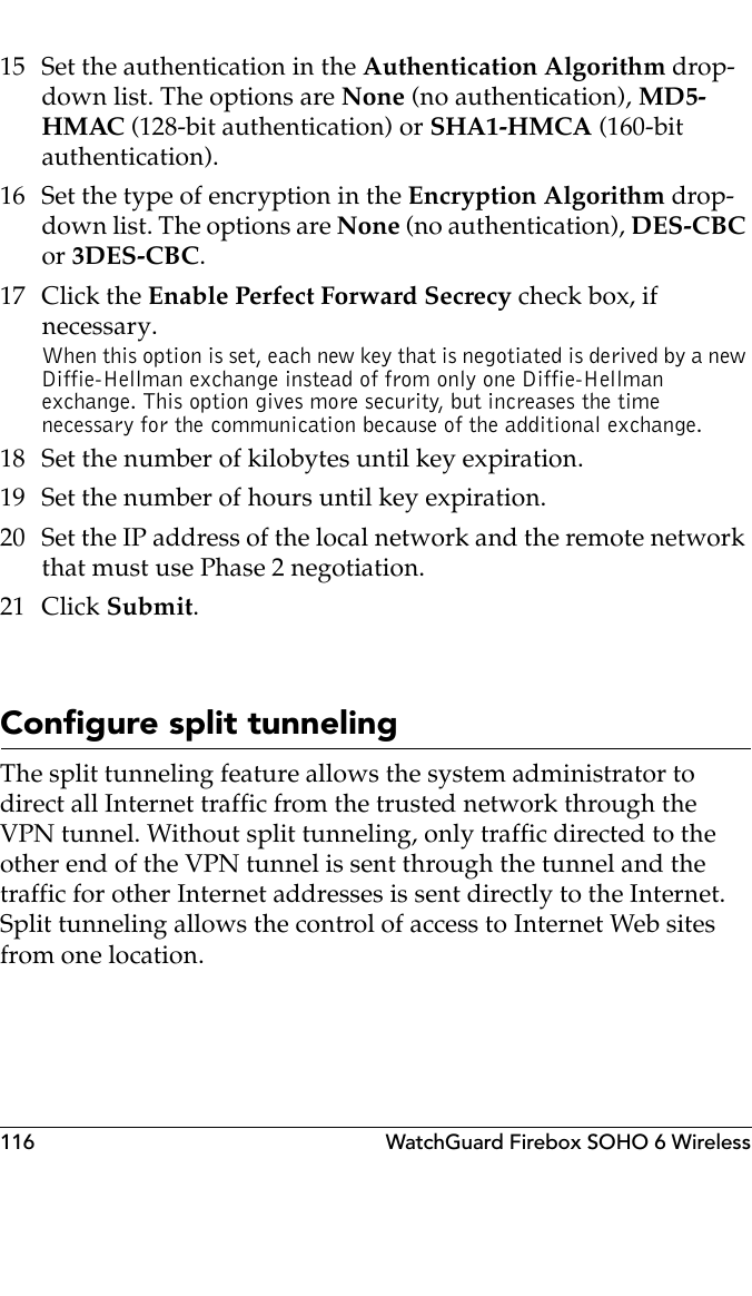 116 WatchGuard Firebox SOHO 6 Wireless15 Set the authentication in the Authentication Algorithm drop-down list. The options are None (no authentication), MD5-HMAC (128-bit authentication) or SHA1-HMCA (160-bit authentication).16 Set the type of encryption in the Encryption Algorithm drop-down list. The options are None (no authentication), DES-CBC or 3DES-CBC.17 Click the Enable Perfect Forward Secrecy check box, if necessary.When this option is set, each new key that is negotiated is derived by a new Diffie-Hellman exchange instead of from only one Diffie-Hellman exchange. This option gives more security, but increases the time necessary for the communication because of the additional exchange.18 Set the number of kilobytes until key expiration.19 Set the number of hours until key expiration.20 Set the IP address of the local network and the remote network that must use Phase 2 negotiation.21 Click Submit.Configure split tunnelingThe split tunneling feature allows the system administrator to direct all Internet traffic from the trusted network through the VPN tunnel. Without split tunneling, only traffic directed to the other end of the VPN tunnel is sent through the tunnel and the traffic for other Internet addresses is sent directly to the Internet. Split tunneling allows the control of access to Internet Web sites from one location.