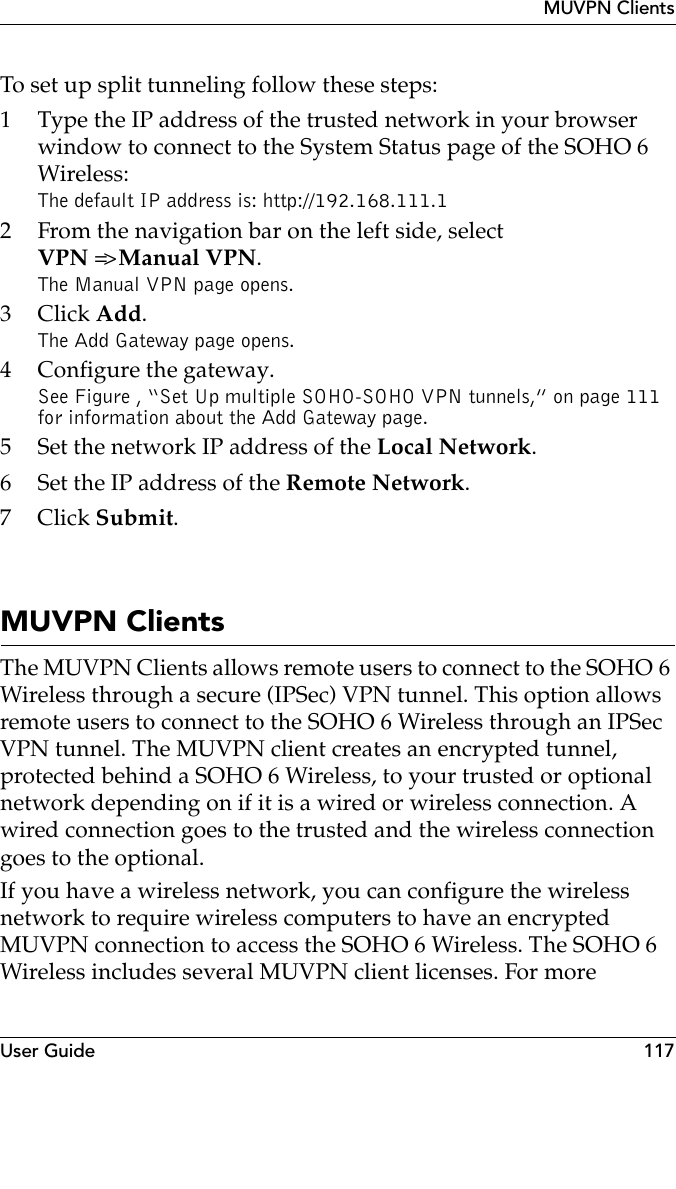 User Guide 117MUVPN ClientsTo set up split tunneling follow these steps:1 Type the IP address of the trusted network in your browser window to connect to the System Status page of the SOHO 6 Wireless:The default IP address is: http://192.168.111.12 From the navigation bar on the left side, selectVPN =&gt; Manual VPN.The Manual VPN page opens.3Click Add.The Add Gateway page opens.4 Configure the gateway.See Figure , “Set Up multiple SOHO-SOHO VPN tunnels,” on page 111 for information about the Add Gateway page.5 Set the network IP address of the Local Network.6 Set the IP address of the Remote Network.7Click Submit.MUVPN ClientsThe MUVPN Clients allows remote users to connect to the SOHO 6 Wireless through a secure (IPSec) VPN tunnel. This option allows remote users to connect to the SOHO 6 Wireless through an IPSec VPN tunnel. The MUVPN client creates an encrypted tunnel, protected behind a SOHO 6 Wireless, to your trusted or optional network depending on if it is a wired or wireless connection. A wired connection goes to the trusted and the wireless connection goes to the optional.If you have a wireless network, you can configure the wireless network to require wireless computers to have an encrypted MUVPN connection to access the SOHO 6 Wireless. The SOHO 6 Wireless includes several MUVPN client licenses. For more 