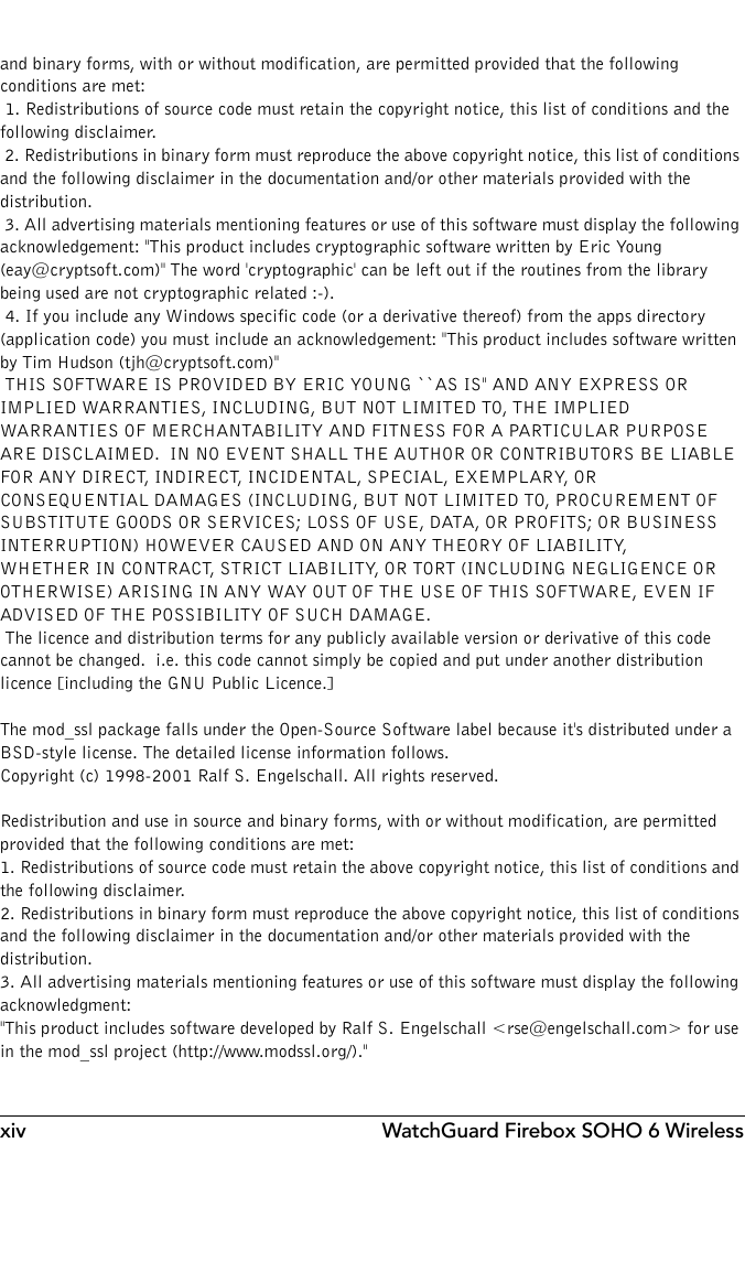 xiv WatchGuard Firebox SOHO 6 Wirelessand binary forms, with or without modification, are permitted provided that the following conditions are met: 1. Redistributions of source code must retain the copyright notice, this list of conditions and the following disclaimer. 2. Redistributions in binary form must reproduce the above copyright notice, this list of conditions and the following disclaimer in the documentation and/or other materials provided with the distribution. 3. All advertising materials mentioning features or use of this software must display the following acknowledgement: &quot;This product includes cryptographic software written by Eric Young (eay@cryptsoft.com)&quot; The word &apos;cryptographic&apos; can be left out if the routines from the library being used are not cryptographic related :-). 4. If you include any Windows specific code (or a derivative thereof) from the apps directory (application code) you must include an acknowledgement: &quot;This product includes software written by Tim Hudson (tjh@cryptsoft.com)&quot; THIS SOFTWARE IS PROVIDED BY ERIC YOUNG ``AS IS&apos;&apos; AND ANY EXPRESS OR IMPLIED WARRANTIES, INCLUDING, BUT NOT LIMITED TO, THE IMPLIED WARRANTIES OF MERCHANTABILITY AND FITNESS FOR A PARTICULAR PURPOSE ARE DISCLAIMED.  IN NO EVENT SHALL THE AUTHOR OR CONTRIBUTORS BE LIABLE FOR ANY DIRECT, INDIRECT, INCIDENTAL, SPECIAL, EXEMPLARY, OR CONSEQUENTIAL DAMAGES (INCLUDING, BUT NOT LIMITED TO, PROCUREMENT OF SUBSTITUTE GOODS OR SERVICES; LOSS OF USE, DATA, OR PROFITS; OR BUSINESS INTERRUPTION) HOWEVER CAUSED AND ON ANY THEORY OF LIABILITY, WHETHER IN CONTRACT, STRICT LIABILITY, OR TORT (INCLUDING NEGLIGENCE OR OTHERWISE) ARISING IN ANY WAY OUT OF THE USE OF THIS SOFTWARE, EVEN IF ADVISED OF THE POSSIBILITY OF SUCH DAMAGE. The licence and distribution terms for any publicly available version or derivative of this code cannot be changed.  i.e. this code cannot simply be copied and put under another distribution licence [including the GNU Public Licence.]The mod_ssl package falls under the Open-Source Software label because it&apos;s distributed under a BSD-style license. The detailed license information follows.Copyright (c) 1998-2001 Ralf S. Engelschall. All rights reserved.Redistribution and use in source and binary forms, with or without modification, are permitted provided that the following conditions are met:1. Redistributions of source code must retain the above copyright notice, this list of conditions and the following disclaimer. 2. Redistributions in binary form must reproduce the above copyright notice, this list of conditions and the following disclaimer in the documentation and/or other materials provided with the distribution.3. All advertising materials mentioning features or use of this software must display the following acknowledgment:&quot;This product includes software developed by Ralf S. Engelschall &lt;rse@engelschall.com&gt; for use in the mod_ssl project (http://www.modssl.org/).&quot;