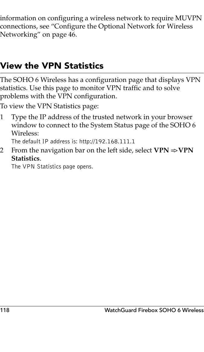 118 WatchGuard Firebox SOHO 6 Wirelessinformation on configuring a wireless network to require MUVPN connections, see “Configure the Optional Network for Wireless Networking” on page 46.View the VPN StatisticsThe SOHO 6 Wireless has a configuration page that displays VPN statistics. Use this page to monitor VPN traffic and to solve problems with the VPN configuration.To view the VPN Statistics page:1 Type the IP address of the trusted network in your browser window to connect to the System Status page of the SOHO 6 Wireless:The default IP address is: http://192.168.111.12 From the navigation bar on the left side, select VPN =&gt; VPN Statistics.The VPN Statistics page opens.