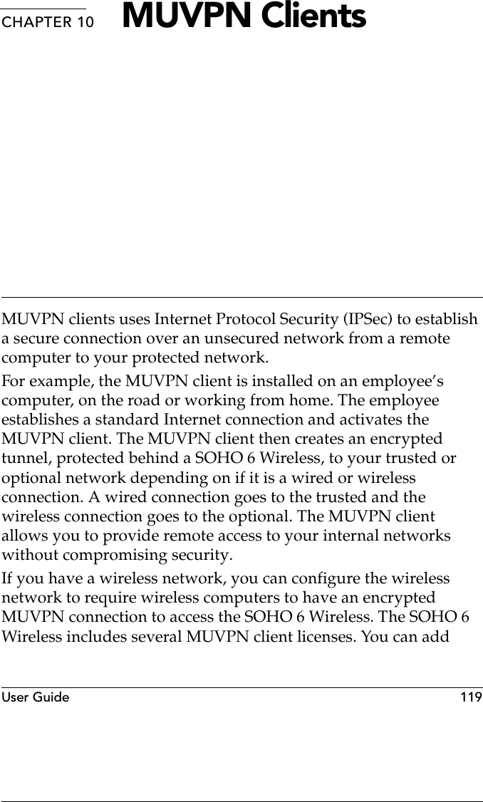 User Guide  119CHAPTER 10 MUVPN ClientsMUVPN clients uses Internet Protocol Security (IPSec) to establish a secure connection over an unsecured network from a remote computer to your protected network. For example, the MUVPN client is installed on an employee’s computer, on the road or working from home. The employee establishes a standard Internet connection and activates the MUVPN client. The MUVPN client then creates an encrypted tunnel, protected behind a SOHO 6 Wireless, to your trusted or optional network depending on if it is a wired or wireless connection. A wired connection goes to the trusted and the wireless connection goes to the optional. The MUVPN client allows you to provide remote access to your internal networks without compromising security.If you have a wireless network, you can configure the wireless network to require wireless computers to have an encrypted MUVPN connection to access the SOHO 6 Wireless. The SOHO 6 Wireless includes several MUVPN client licenses. You can add 