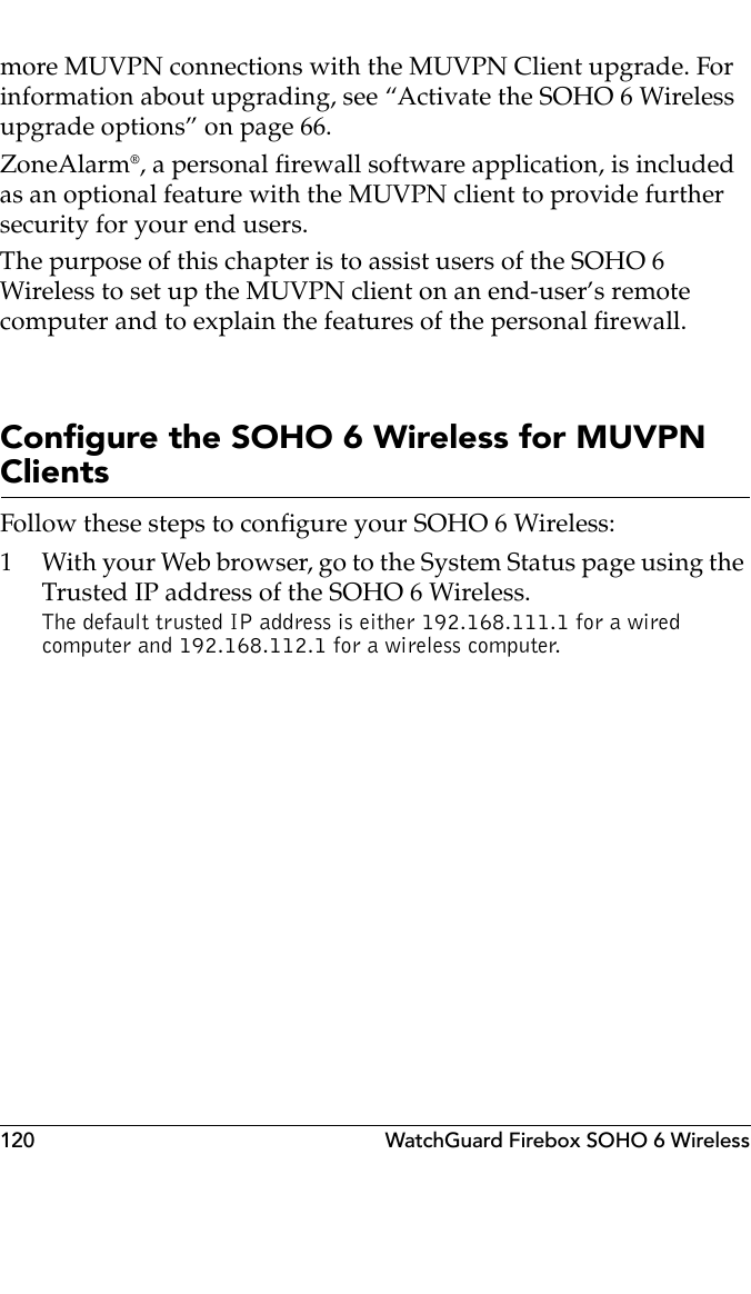 120 WatchGuard Firebox SOHO 6 Wirelessmore MUVPN connections with the MUVPN Client upgrade. For information about upgrading, see “Activate the SOHO 6 Wireless upgrade options” on page 66.ZoneAlarm®, a personal firewall software application, is included as an optional feature with the MUVPN client to provide further security for your end users.The purpose of this chapter is to assist users of the SOHO 6 Wireless to set up the MUVPN client on an end-user’s remote computer and to explain the features of the personal firewall.Configure the SOHO 6 Wireless for MUVPN ClientsFollow these steps to configure your SOHO 6 Wireless:1 With your Web browser, go to the System Status page using the Trusted IP address of the SOHO 6 Wireless.The default trusted IP address is either 192.168.111.1 for a wired computer and 192.168.112.1 for a wireless computer.