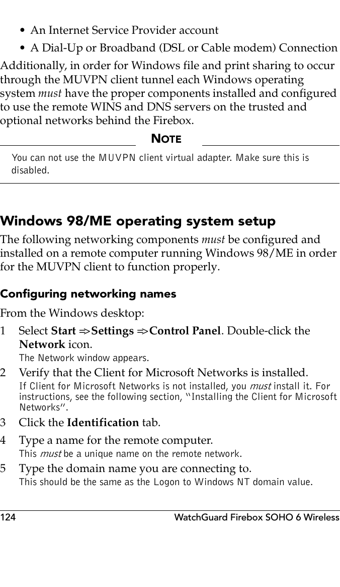 124 WatchGuard Firebox SOHO 6 Wireless• An Internet Service Provider account• A Dial-Up or Broadband (DSL or Cable modem) ConnectionAdditionally, in order for Windows file and print sharing to occur through the MUVPN client tunnel each Windows operating system must have the proper components installed and configured to use the remote WINS and DNS servers on the trusted and optional networks behind the Firebox. NOTEYou can not use the MUVPN client virtual adapter. Make sure this is disabled.Windows 98/ME operating system setupThe following networking components must be configured and installed on a remote computer running Windows 98/ME in order for the MUVPN client to function properly.Configuring networking namesFrom the Windows desktop:1 Select Start =&gt; Settings =&gt; Control Panel. Double-click the Network icon.The Network window appears.2 Verify that the Client for Microsoft Networks is installed.If Client for Microsoft Networks is not installed, you must install it. For instructions, see the following section, “Installing the Client for Microsoft Networks”.3Click the Identification tab.4 Type a name for the remote computer.This must be a unique name on the remote network.5 Type the domain name you are connecting to.This should be the same as the Logon to Windows NT domain value.