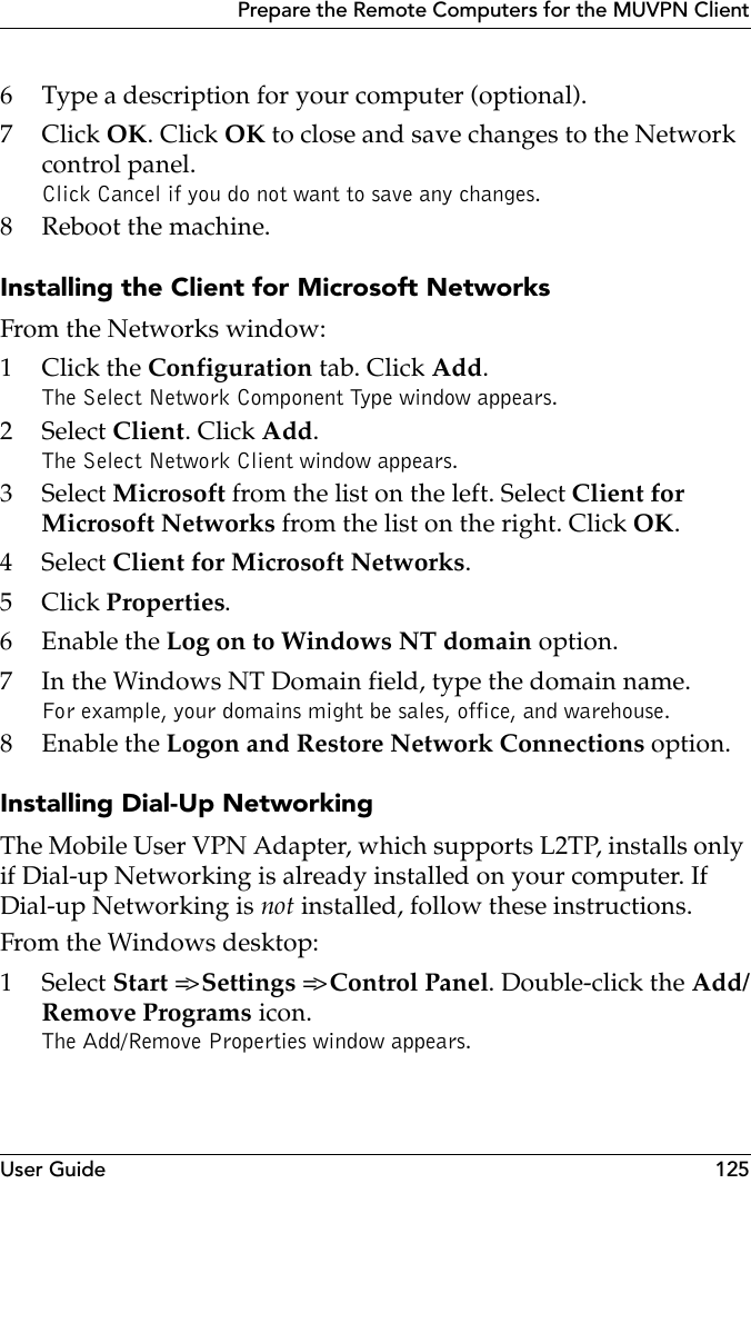 User Guide 125Prepare the Remote Computers for the MUVPN Client6 Type a description for your computer (optional).7Click OK. Click OK to close and save changes to the Network control panel.Click Cancel if you do not want to save any changes.8 Reboot the machine.Installing the Client for Microsoft NetworksFrom the Networks window:1Click the Configuration tab. Click Add.The Select Network Component Type window appears.2 Select Client. Click Add.The Select Network Client window appears.3 Select Microsoft from the list on the left. Select Client for Microsoft Networks from the list on the right. Click OK.4 Select Client for Microsoft Networks.5Click Properties.6 Enable the Log on to Windows NT domain option.7 In the Windows NT Domain field, type the domain name.For example, your domains might be sales, office, and warehouse.8 Enable the Logon and Restore Network Connections option.Installing Dial-Up NetworkingThe Mobile User VPN Adapter, which supports L2TP, installs only if Dial-up Networking is already installed on your computer. If Dial-up Networking is not installed, follow these instructions.From the Windows desktop:1 Select Start =&gt; Settings =&gt; Control Panel. Double-click the Add/Remove Programs icon.The Add/Remove Properties window appears.