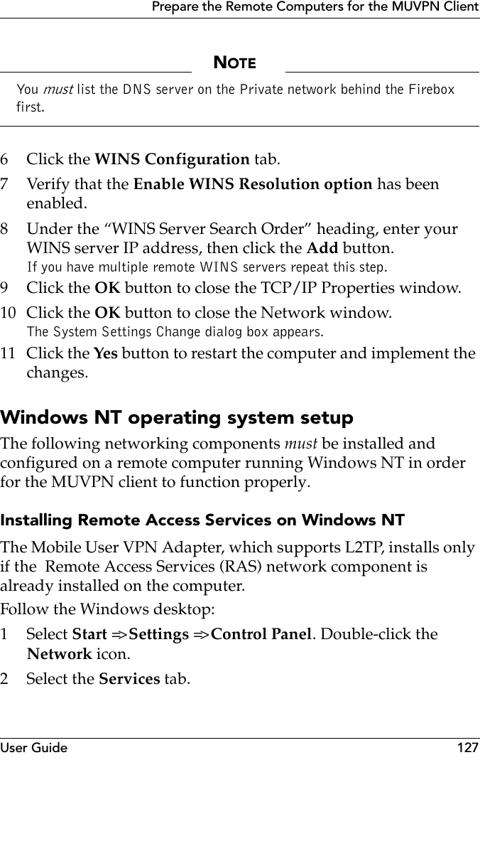 User Guide 127Prepare the Remote Computers for the MUVPN ClientNOTEYou  must list the DNS server on the Private network behind the Firebox first.6Click the WINS Configuration tab.7Verify that the Enable WINS Resolution option has been enabled.8 Under the “WINS Server Search Order” heading, enter your WINS server IP address, then click the Add button.If you have multiple remote WINS servers repeat this step.9Click the OK button to close the TCP/IP Properties window.10 Click the OK button to close the Network window.The System Settings Change dialog box appears.11 Click the Yes button to restart the computer and implement the changes.Windows NT operating system setupThe following networking components must be installed and configured on a remote computer running Windows NT in order for the MUVPN client to function properly.Installing Remote Access Services on Windows NTThe Mobile User VPN Adapter, which supports L2TP, installs only if the  Remote Access Services (RAS) network component is already installed on the computer.Follow the Windows desktop:1 Select Start =&gt; Settings =&gt; Control Panel. Double-click the Network icon.2 Select the Services tab.