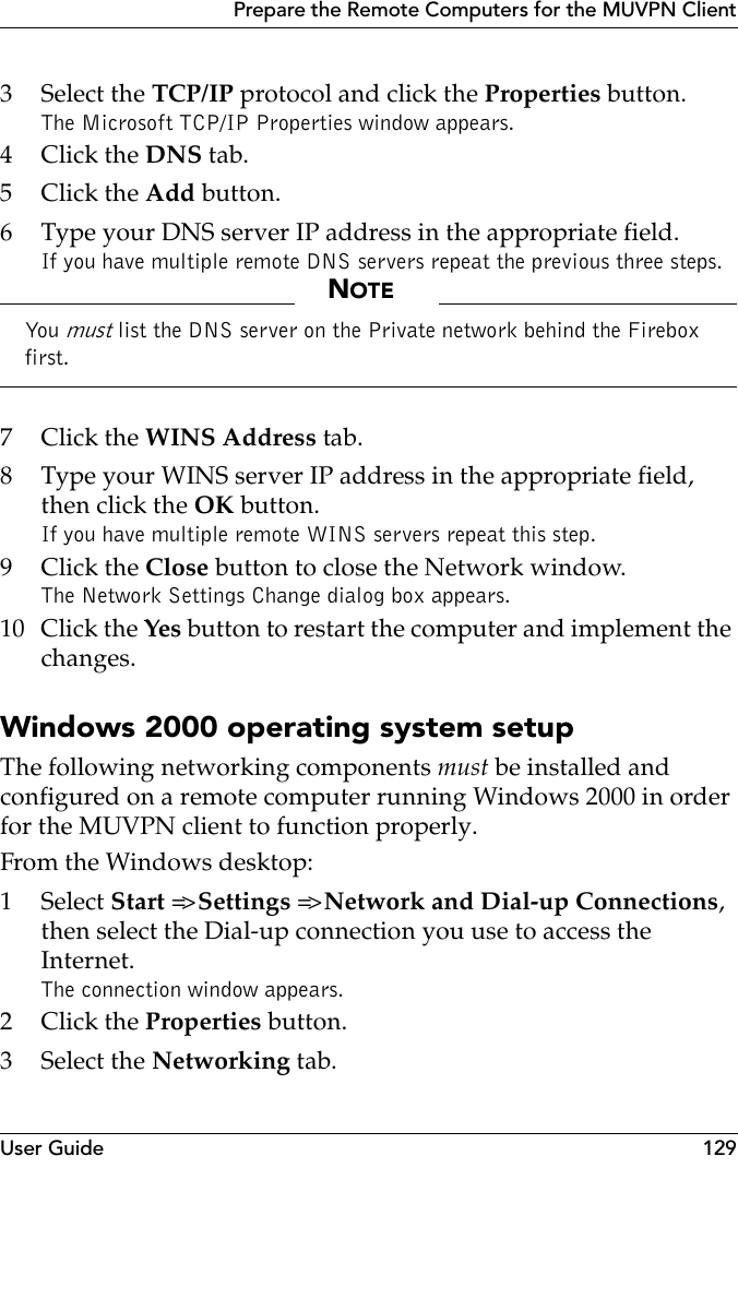 User Guide 129Prepare the Remote Computers for the MUVPN Client3 Select the TCP/IP protocol and click the Properties button.The Microsoft TCP/IP Properties window appears.4Click the DNS tab.5Click the Add button.6 Type your DNS server IP address in the appropriate field.If you have multiple remote DNS servers repeat the previous three steps.NOTEYou  must list the DNS server on the Private network behind the Firebox first.7Click the WINS Address tab.8 Type your WINS server IP address in the appropriate field, then click the OK button.If you have multiple remote WINS servers repeat this step.9Click the Close button to close the Network window.The Network Settings Change dialog box appears.10 Click the Yes button to restart the computer and implement the changes.Windows 2000 operating system setupThe following networking components must be installed and configured on a remote computer running Windows 2000 in order for the MUVPN client to function properly.From the Windows desktop:1 Select Start =&gt; Settings =&gt; Network and Dial-up Connections, then select the Dial-up connection you use to access the Internet.The connection window appears.2Click the Properties button.3 Select the Networking tab.