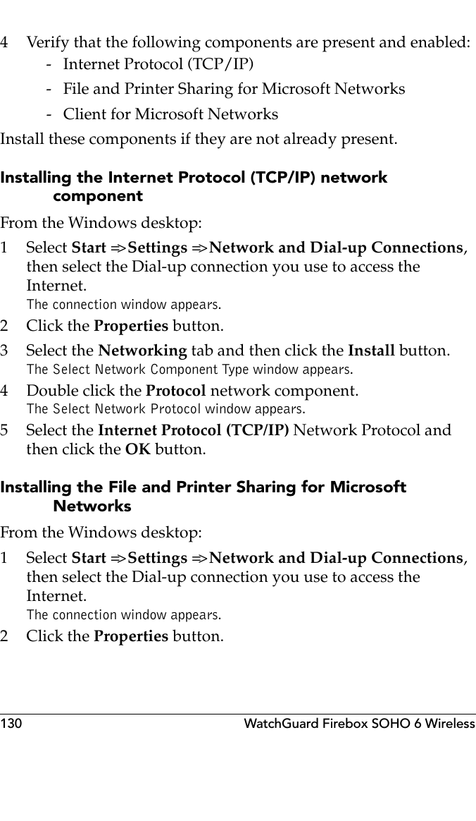 130 WatchGuard Firebox SOHO 6 Wireless4 Verify that the following components are present and enabled: - Internet Protocol (TCP/IP) - File and Printer Sharing for Microsoft Networks - Client for Microsoft NetworksInstall these components if they are not already present.Installing the Internet Protocol (TCP/IP) network componentFrom the Windows desktop:1 Select Start =&gt; Settings =&gt; Network and Dial-up Connections, then select the Dial-up connection you use to access the Internet.The connection window appears.2Click the Properties button.3 Select the Networking tab and then click the Install button.The Select Network Component Type window appears.4 Double click the Protocol network component.The Select Network Protocol window appears.5 Select the Internet Protocol (TCP/IP) Network Protocol and then click the OK button.Installing the File and Printer Sharing for Microsoft NetworksFrom the Windows desktop:1 Select Start =&gt; Settings =&gt; Network and Dial-up Connections, then select the Dial-up connection you use to access the Internet.The connection window appears.2Click the Properties button.