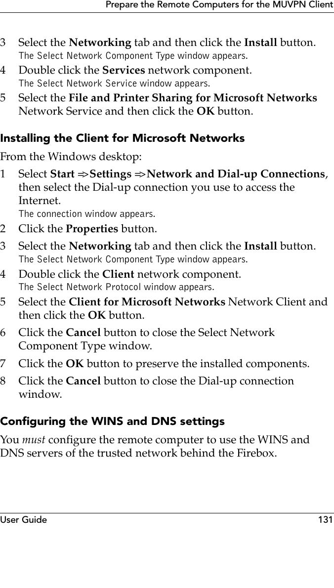 User Guide 131Prepare the Remote Computers for the MUVPN Client3 Select the Networking tab and then click the Install button.The Select Network Component Type window appears.4 Double click the Services network component.The Select Network Service window appears.5 Select the File and Printer Sharing for Microsoft Networks Network Service and then click the OK button.Installing the Client for Microsoft NetworksFrom the Windows desktop:1 Select Start =&gt; Settings =&gt; Network and Dial-up Connections, then select the Dial-up connection you use to access the Internet.The connection window appears.2Click the Properties button.3 Select the Networking tab and then click the Install button.The Select Network Component Type window appears.4Double click the Client network component.The Select Network Protocol window appears.5 Select the Client for Microsoft Networks Network Client and then click the OK button.6Click the Cancel button to close the Select Network Component Type window.7Click the OK button to preserve the installed components.8Click the Cancel button to close the Dial-up connection window.Configuring the WINS and DNS settingsYou must configure the remote computer to use the WINS and DNS servers of the trusted network behind the Firebox.