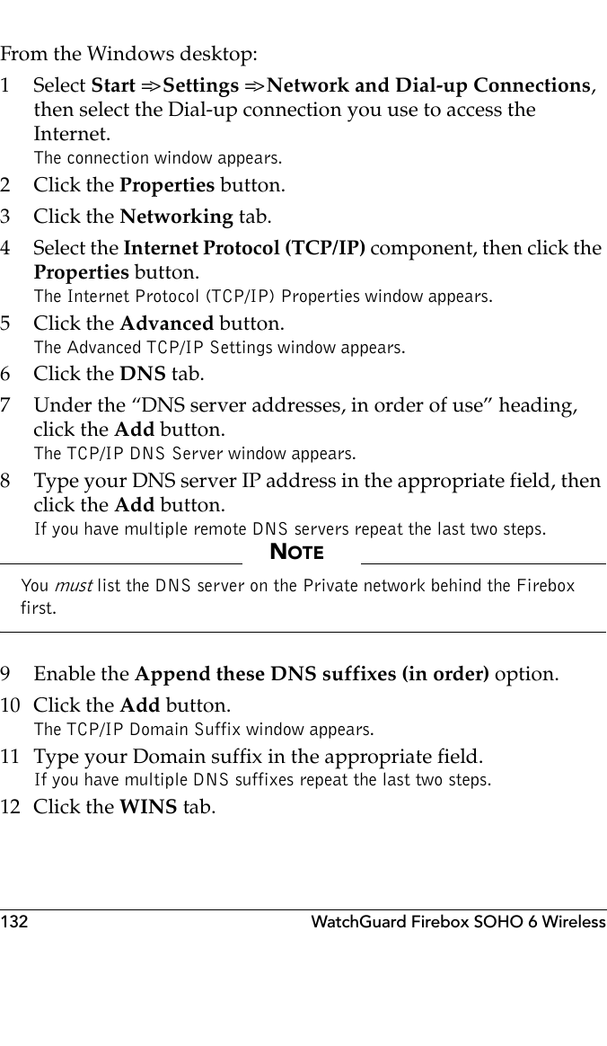 132 WatchGuard Firebox SOHO 6 WirelessFrom the Windows desktop:1 Select Start =&gt; Settings =&gt; Network and Dial-up Connections, then select the Dial-up connection you use to access the Internet.The connection window appears.2Click the Properties button.3Click the Networking tab.4 Select the Internet Protocol (TCP/IP) component, then click the Properties button.The Internet Protocol (TCP/IP) Properties window appears.5Click the Advanced button.The Advanced TCP/IP Settings window appears.6Click the DNS tab.7 Under the “DNS server addresses, in order of use” heading, click the Add button.The TCP/IP DNS Server window appears.8 Type your DNS server IP address in the appropriate field, then click the Add button.If you have multiple remote DNS servers repeat the last two steps.NOTEYou  must list the DNS server on the Private network behind the Firebox first.9 Enable the Append these DNS suffixes (in order) option.10 Click the Add button.The TCP/IP Domain Suffix window appears.11 Type your Domain suffix in the appropriate field.If you have multiple DNS suffixes repeat the last two steps.12 Click the WINS tab.