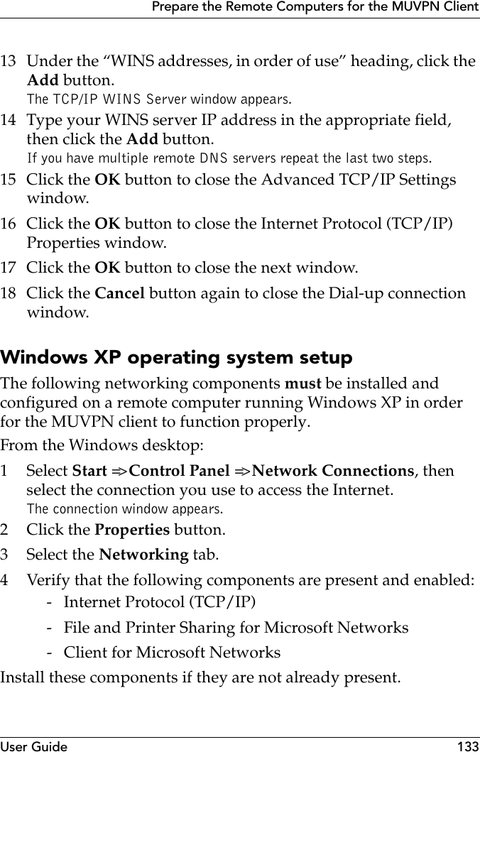 User Guide 133Prepare the Remote Computers for the MUVPN Client13 Under the “WINS addresses, in order of use” heading, click the Add button.The TCP/IP WINS Server window appears.14 Type your WINS server IP address in the appropriate field, then click the Add button.If you have multiple remote DNS servers repeat the last two steps.15 Click the OK button to close the Advanced TCP/IP Settings window.16 Click the OK button to close the Internet Protocol (TCP/IP) Properties window.17 Click the OK button to close the next window.18 Click the Cancel button again to close the Dial-up connection window.Windows XP operating system setupThe following networking components must be installed and configured on a remote computer running Windows XP in order for the MUVPN client to function properly.From the Windows desktop:1 Select Start =&gt; Control Panel =&gt; Network Connections, then select the connection you use to access the Internet.The connection window appears.2Click the Properties button.3 Select the Networking tab.4 Verify that the following components are present and enabled: - Internet Protocol (TCP/IP) - File and Printer Sharing for Microsoft Networks - Client for Microsoft NetworksInstall these components if they are not already present.