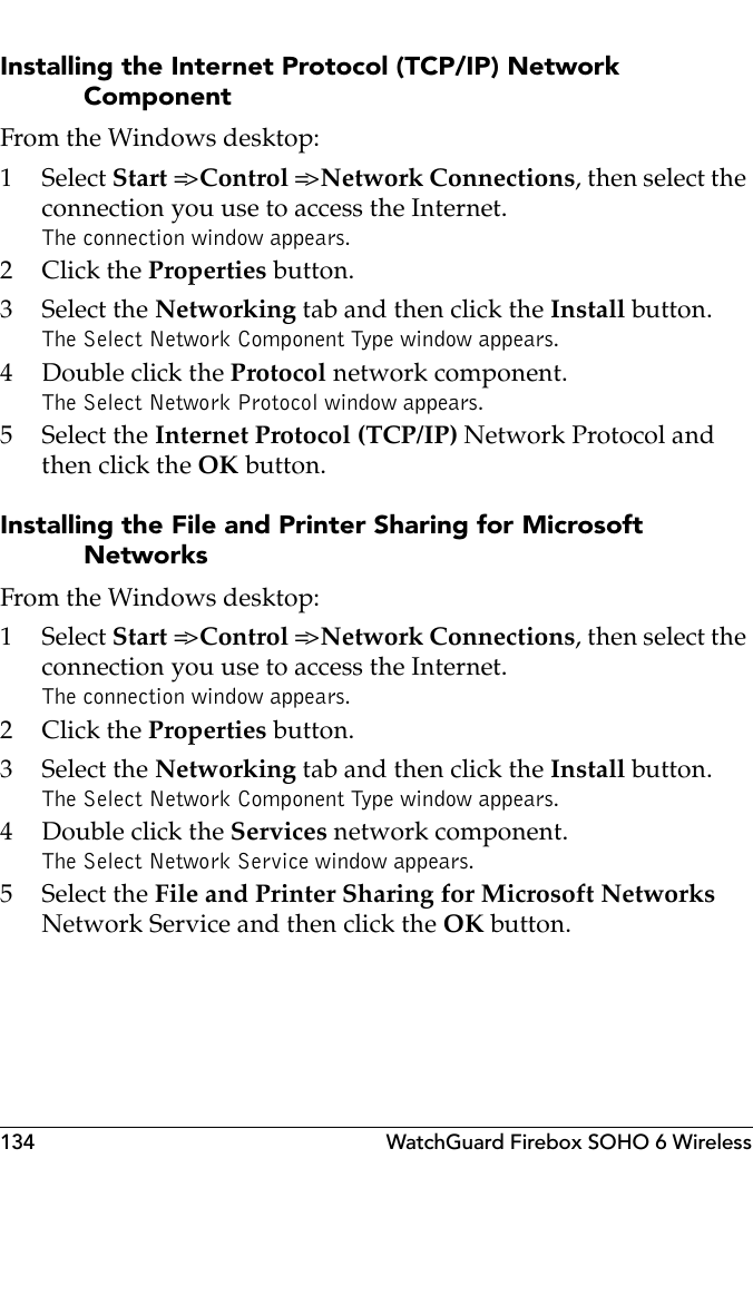 134 WatchGuard Firebox SOHO 6 WirelessInstalling the Internet Protocol (TCP/IP) Network ComponentFrom the Windows desktop:1 Select Start =&gt; Control =&gt; Network Connections, then select the connection you use to access the Internet.The connection window appears.2Click the Properties button.3 Select the Networking tab and then click the Install button.The Select Network Component Type window appears.4 Double click the Protocol network component.The Select Network Protocol window appears.5 Select the Internet Protocol (TCP/IP) Network Protocol and then click the OK button.Installing the File and Printer Sharing for Microsoft NetworksFrom the Windows desktop:1 Select Start =&gt; Control =&gt; Network Connections, then select the connection you use to access the Internet.The connection window appears.2Click the Properties button.3 Select the Networking tab and then click the Install button.The Select Network Component Type window appears.4 Double click the Services network component.The Select Network Service window appears.5 Select the File and Printer Sharing for Microsoft Networks Network Service and then click the OK button.