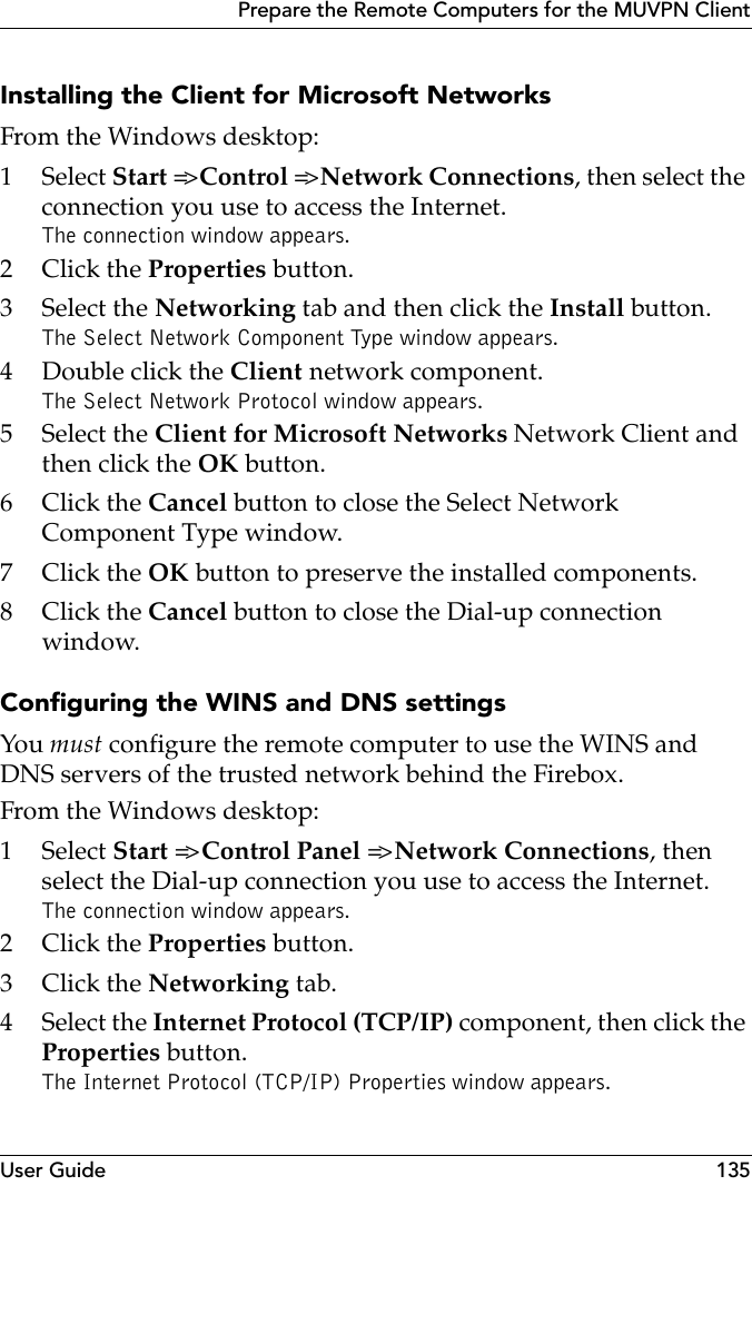 User Guide 135Prepare the Remote Computers for the MUVPN ClientInstalling the Client for Microsoft NetworksFrom the Windows desktop:1 Select Start =&gt; Control =&gt; Network Connections, then select the connection you use to access the Internet.The connection window appears.2Click the Properties button.3 Select the Networking tab and then click the Install button.The Select Network Component Type window appears.4Double click the Client network component.The Select Network Protocol window appears.5 Select the Client for Microsoft Networks Network Client and then click the OK button.6Click the Cancel button to close the Select Network Component Type window.7Click the OK button to preserve the installed components.8Click the Cancel button to close the Dial-up connection window.Configuring the WINS and DNS settingsYou must configure the remote computer to use the WINS and DNS servers of the trusted network behind the Firebox.From the Windows desktop:1 Select Start =&gt; Control Panel =&gt; Network Connections, then select the Dial-up connection you use to access the Internet.The connection window appears.2Click the Properties button.3Click the Networking tab.4 Select the Internet Protocol (TCP/IP) component, then click the Properties button.The Internet Protocol (TCP/IP) Properties window appears.