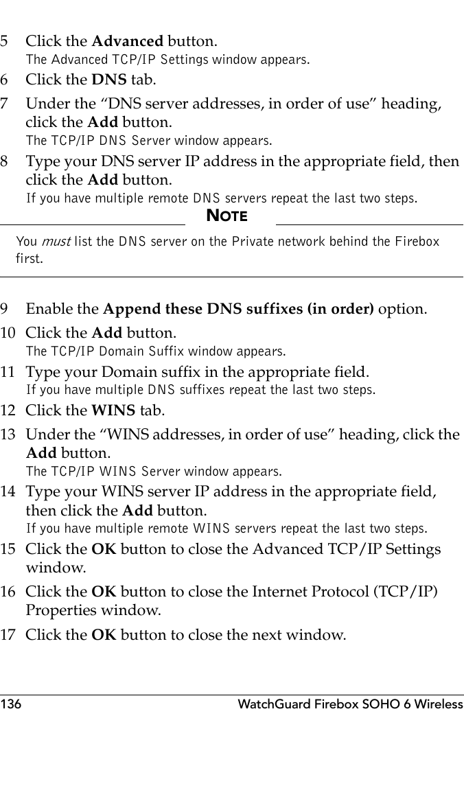 136 WatchGuard Firebox SOHO 6 Wireless5Click the Advanced button.The Advanced TCP/IP Settings window appears.6Click the DNS tab.7 Under the “DNS server addresses, in order of use” heading, click the Add button.The TCP/IP DNS Server window appears.8 Type your DNS server IP address in the appropriate field, then click the Add button.If you have multiple remote DNS servers repeat the last two steps.NOTEYou  must list the DNS server on the Private network behind the Firebox first.9 Enable the Append these DNS suffixes (in order) option.10 Click the Add button.The TCP/IP Domain Suffix window appears.11 Type your Domain suffix in the appropriate field.If you have multiple DNS suffixes repeat the last two steps.12 Click the WINS tab.13 Under the “WINS addresses, in order of use” heading, click the Add button.The TCP/IP WINS Server window appears.14 Type your WINS server IP address in the appropriate field, then click the Add button.If you have multiple remote WINS servers repeat the last two steps.15 Click the OK button to close the Advanced TCP/IP Settings window.16 Click the OK button to close the Internet Protocol (TCP/IP) Properties window.17 Click the OK button to close the next window.