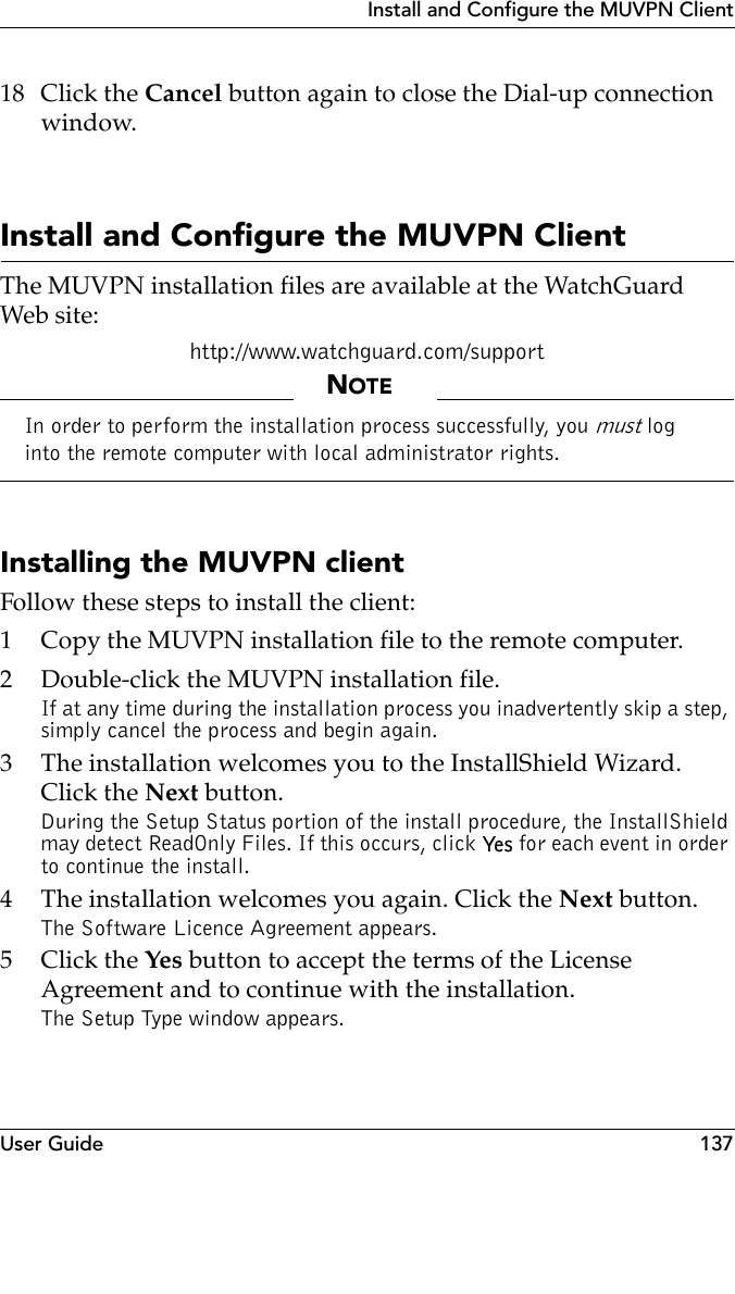 User Guide 137Install and Configure the MUVPN Client18 Click the Cancel button again to close the Dial-up connection window.Install and Configure the MUVPN ClientThe MUVPN installation files are available at the WatchGuard Web site:http://www.watchguard.com/supportNOTEIn order to perform the installation process successfully, you must log into the remote computer with local administrator rights.Installing the MUVPN clientFollow these steps to install the client:1 Copy the MUVPN installation file to the remote computer.2 Double-click the MUVPN installation file.If at any time during the installation process you inadvertently skip a step, simply cancel the process and begin again.3 The installation welcomes you to the InstallShield Wizard. Click the Next button.During the Setup Status portion of the install procedure, the InstallShield may detect ReadOnly Files. If this occurs, click Ye s  for each event in order to continue the install.4 The installation welcomes you again. Click the Next button.The Software Licence Agreement appears.5Click the Yes button to accept the terms of the License Agreement and to continue with the installation.The Setup Type window appears.