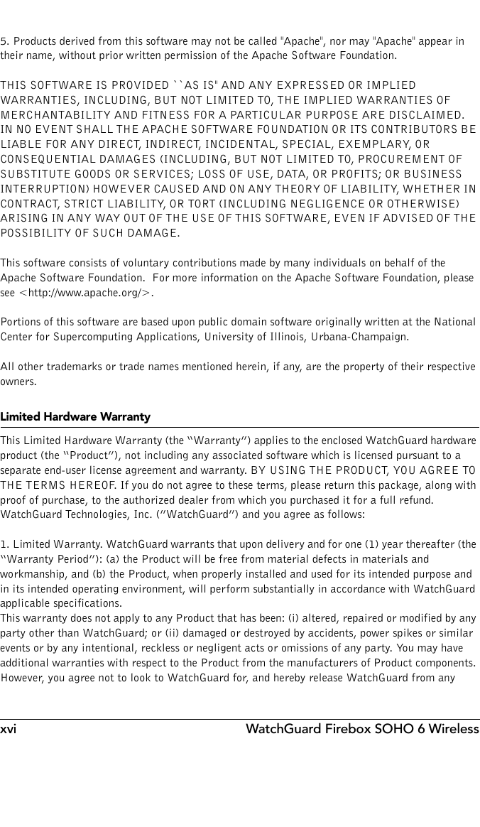 xvi WatchGuard Firebox SOHO 6 Wireless5. Products derived from this software may not be called &quot;Apache&quot;, nor may &quot;Apache&quot; appear in their name, without prior written permission of the Apache Software Foundation.THIS SOFTWARE IS PROVIDED ``AS IS&apos;&apos; AND ANY EXPRESSED OR IMPLIED WARRANTIES, INCLUDING, BUT NOT LIMITED TO, THE IMPLIED WARRANTIES OF MERCHANTABILITY AND FITNESS FOR A PARTICULAR PURPOSE ARE DISCLAIMED.  IN NO EVENT SHALL THE APACHE SOFTWARE FOUNDATION OR ITS CONTRIBUTORS BE LIABLE FOR ANY DIRECT, INDIRECT, INCIDENTAL, SPECIAL, EXEMPLARY, OR CONSEQUENTIAL DAMAGES (INCLUDING, BUT NOT LIMITED TO, PROCUREMENT OF SUBSTITUTE GOODS OR SERVICES; LOSS OF USE, DATA, OR PROFITS; OR BUSINESS INTERRUPTION) HOWEVER CAUSED AND ON ANY THEORY OF LIABILITY, WHETHER IN CONTRACT, STRICT LIABILITY, OR TORT (INCLUDING NEGLIGENCE OR OTHERWISE) ARISING IN ANY WAY OUT OF THE USE OF THIS SOFTWARE, EVEN IF ADVISED OF THE POSSIBILITY OF SUCH DAMAGE.This software consists of voluntary contributions made by many individuals on behalf of the Apache Software Foundation.  For more information on the Apache Software Foundation, please see &lt;http://www.apache.org/&gt;.Portions of this software are based upon public domain software originally written at the National Center for Supercomputing Applications, University of Illinois, Urbana-Champaign.All other trademarks or trade names mentioned herein, if any, are the property of their respective owners.Limited Hardware WarrantyThis Limited Hardware Warranty (the “Warranty”) applies to the enclosed WatchGuard hardware product (the “Product”), not including any associated software which is licensed pursuant to a separate end-user license agreement and warranty. BY USING THE PRODUCT, YOU AGREE TO THE TERMS HEREOF. If you do not agree to these terms, please return this package, along with proof of purchase, to the authorized dealer from which you purchased it for a full refund. WatchGuard Technologies, Inc. (”WatchGuard”) and you agree as follows:1. Limited Warranty. WatchGuard warrants that upon delivery and for one (1) year thereafter (the “Warranty Period”): (a) the Product will be free from material defects in materials and workmanship, and (b) the Product, when properly installed and used for its intended purpose and in its intended operating environment, will perform substantially in accordance with WatchGuard applicable specifications.This warranty does not apply to any Product that has been: (i) altered, repaired or modified by any party other than WatchGuard; or (ii) damaged or destroyed by accidents, power spikes or similar events or by any intentional, reckless or negligent acts or omissions of any party. You may have additional warranties with respect to the Product from the manufacturers of Product components. However, you agree not to look to WatchGuard for, and hereby release WatchGuard from any 